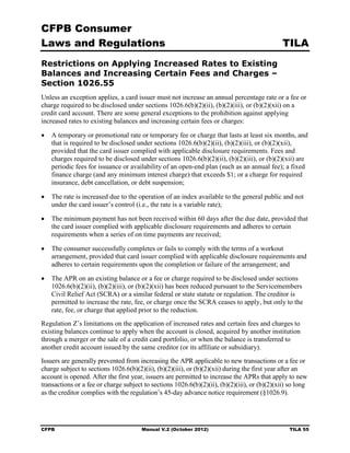 CFPB Consumer
Laws and Regulations                                                                           TILA
Restrictions on Applying Increased Rates to Existing
Balances and Increasing Certain Fees and Charges –
Section 1026.55
Unless an exception applies, a card issuer must not increase an annual percentage rate or a fee or
charge required to be disclosed under sections 1026.6(b)(2)(ii), (b)(2)(iii), or (b)(2)(xii) on a
credit card account. There are some general exceptions to the prohibition against applying
increased rates to existing balances and increasing certain fees or charges:

•	 A temporary or promotional rate or temporary fee or charge that lasts at least six months, and
   that is required to be disclosed under sections 1026.6(b)(2)(ii), (b)(2)(iii), or (b)(2)(xii),
   provided that the card issuer complied with applicable disclosure requirements. Fees and
   charges required to be disclosed under sections 1026.6(b)(2)(ii), (b)(2)(iii), or (b)(2)(xii) are
   periodic fees for issuance or availability of an open-end plan (such as an annual fee); a fixed
   finance charge (and any minimum interest charge) that exceeds $1; or a charge for required
   insurance, debt cancellation, or debt suspension;

•	 The rate is increased due to the operation of an index available to the general public and not
   under the card issuer’s control (i.e., the rate is a variable rate);

•	 The minimum payment has not been received within 60 days after the due date, provided that
   the card issuer complied with applicable disclosure requirements and adheres to certain
   requirements when a series of on time payment