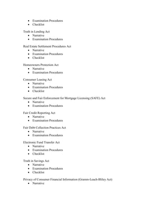 •   Examination Procedures
   •   Checklist

Truth in Lending Act
   • Narrative
   • Examination Procedures

Real Estate Settlement Procedures Act
   • Narrative
   • Examination Procedures
   • Checklist

Homeowners Protection Act
  • Narrative
  • Examination Procedures

Consumer Leasing Act
   • Narrative
   • Examination Procedures
   • Checklist

Secure and Fair Enforcement for Mortgage Licensing (SAFE) Act
   • Narrative
   • Examination Procedures

Fair Credit Reporting Act
    • Narrative
    • Examination Procedures

Fair Debt Collection Practices Act
    • Narrative
    • Examination Procedures

Electronic Fund Transfer Act
   • Narrative
   • Examination Procedures
   • Checklist

Truth in Savings Act
   • Narrative
   • Examination Procedures
   • Checklist

Privacy of Consumer Financial Information (Gramm-Leach-Bliley Act)
    • Narrative
 