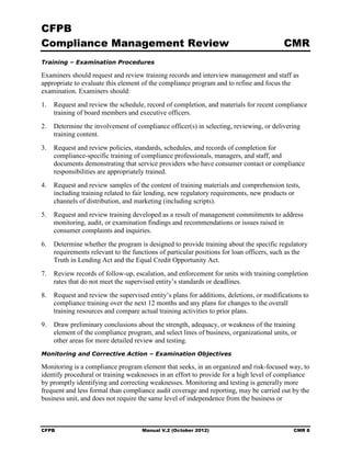 CFPB
Compliance Management Review                                                            CMR
Training – Examination Procedures

Examiners should request and review training records and interview management and staff as
appropriate to evaluate this element of the compliance program and to refine and focus the
examination. Examiners should:
1.	 Request and review the schedule, record of completion, and materials for recent compliance
    training of board members and executive officers.
2.	 Determine the involvement of compliance officer(s) in selecting, reviewing, or delivering
    training content.
3.	 Request and review policies, standards, schedules, and records of completion for
    compliance-specific training of compliance professionals, managers, and staff, and
    documents demonstrating that service providers who have consumer contact or compliance
    responsibilities are appropriately trained.
4.	 Request and review samples of the content of training materials and comprehension tests,
    including training related to fair lending, new regulatory requirements, new products or
    channels of distribution, and marketing (including scripts).
5.	 Request and review training developed as a result of management commitments to address
    monitoring, audit, or examination findings and recommendations or issues raised in
    consumer complaints and inquiries.
6.	 Determine whether the program is designed to provide training about the specific regulatory
    requirements relevant to the functions of particular positions for loan officers, such as the
    Truth in Lending Act and the Equal Credit Opportunity Act.
7.	 Review records of follow-up, escalation, and enforcement for units with training completion
    rates that do not meet the supervised entity’s standards or deadlines.
8.	 Request and review the supervised entity’s plans for additions, deletions, or modifications to
    compliance training over the next 12 months and any plans for changes to the overall
    training resources and compare actual training activities to prior plans.
9.	 Draw preliminary conclusions about the strength, adequacy, or weakness of the training
    element of the compliance program, and select lines of business, organizational units, or
    other areas for more detailed review and testing.
Monitoring and Corrective Action – Examination Objectives

Monitoring is a compliance program element that seeks, in an organized and risk-focused way, to
identify procedural or training weaknesses in an effort to provide for a high level of compliance
by promptly identifying and correcting weaknesses. Monitoring and testing is generally more
frequent and less formal than compliance audit coverage and reporting, may be carried out by the
business unit, and does not require the same level of independence from the business or



CFPB	                               Manual V.2 (October 2012)                               CMR 8
 