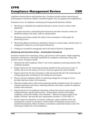 CFPB
Compliance Management Review                                                              CMR
compliance function that an audit program does. Examiners should evaluate monitoring and
audit programs to determine whether, considered together, they are adequate and comprehensive.
Examiners review of compliance monitoring and testing should determine whether:
1.	 Monitoring is scheduled and completed and leads to timely corrective actions where
    appropriate.
2.	 The supervised entity is determining that transactions and other consumer contacts are
    handled according to the entity’s policies and procedures.
3.	 Monitoring and testing consider the results of risk assessments or other guides for
    prioritizing reviews.
4.	 Monitoring addresses deficiencies identified in internal or external audits, and the board’s or
    management’s directives on resolving the deficiencies.
5.	 Findings are escalated to management and to the board of directors if appropriate.
Monitoring and Corrective Action – Examination Procedures

Examiners should review monitoring, testing, and corrective action reports; sample supporting
documents; and interview individuals responsible for compliance monitoring, testing, and
corrective action. Examiners should:
1.	 Determine the chief compliance officer’s role in the compliance monitoring element of the
    compliance program.
2.	 Request and review the monitoring and testing schedule for the current year or next 12
    months, and review the currency of reviews in process against the current schedule.
3.	 Request and review the risk assessments or other documents that led to the monitoring and
    testing program plan, including any fair lending risk assessments.
4.	 Discuss with the compliance officer or monitoring manager the coverage of service
    providers that have contact with consumers.
5.	 Determine whether and to what extent monitoring includes calculation tools, the content of
    consumer disclosures and notices, marketing materials, and scripts or guides for employee
    contacts with consumers.
6.	 Request and review all compliance monitoring, testing and corrective action reports
    completed during a specific period of time. Include reports related to fair lending
    compliance, such as fair lending “self-evaluations.” (But do not request reports of fair
    lending “self-tests” that meet the strict requirements set forth in 12 CFR 1002.15.)
7.	 Review reports for indications of systemic weaknesses, repeat violations of law and
    resulting risks or harms to consumers, or other matters of significant concern such as
    potential discriminatory effects of policies or procedures or particular business units with
    continuing or high levels of non-compliance.



CFPB	                                Manual V.2 (October 2012)                                 CMR 9
 