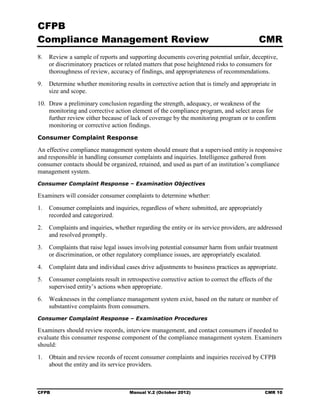 CFPB
Compliance Management Review                                                             CMR
8.	 Review a sample of reports and supporting documents covering potential unfair, deceptive,
    or discriminatory practices or related matters that pose heightened risks to consumers for
    thoroughness of review, accuracy of findings, and appropriateness of recommendations.
9.	 Determine whether monitoring results in corrective action that is timely and appropriate in
    size and scope.
10. Draw a preliminary conclusion regarding the strength, adequacy, or weakness of the
    monitoring and corrective action element of the compliance program, and select areas for
    further review either because of lack of coverage by the monitoring program or to confirm
    monitoring or corrective action findings.
Consumer Complaint Response

An effective compliance management system should ensure that a supervised entity is responsive
and responsible in handling consumer complaints and inquiries. Intelligence gathered from
consumer contacts should be organized, retained, and used as part of an institution’s compliance
management system.
Consumer Complaint Response – Examination Objectives

Examiners will consider consumer complaints to determine whether:
1.	 Consumer complaints and inquiries, regardless of where submitted, are appropriately
    recorded and categorized.
2.	 Complaints and inquiries, whether regarding the entity or its service providers, are addressed
    and resolved promptly.
3.	 Complaints that raise legal issues involving potential consumer harm from unfair treatment
    or discrimination, or other regulatory compliance issues, are appropriately escalated.
4.	 Complaint data and individual cases drive adjustments to business practices as appropriate.
5.	 Consumer complaints result in retrospective corrective action to correct the effects of the
    supervised entity’s actions when appropriate.
6.	 Weaknesses in the compliance management system exist, based on the nature or number of
    substantive complaints from consumers.
Consumer Complaint Response – Examination Procedures

Examiners should review records, interview management, and contact consumers if needed to
evaluate this consumer response component of the compliance management system. Examiners
should:
1.	 Obtain and review records of recent consumer complaints and inquiries received by CFPB
    about the entity and its service providers.



CFPB	                                Manual V.2 (October 2012)                              CMR 10
 