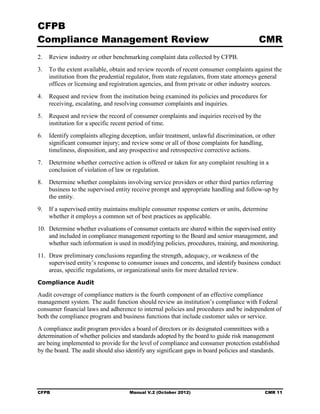 CFPB
Compliance Management Review                                                             CMR
2.	 Review industry or other benchmarking complaint data collected by CFPB.
3.	 To the extent available, obtain and review records of recent consumer complaints against the
    institution from the prudential regulator, from state regulators, from state attorneys general
    offices or licensing and registration agencies, and from private or other industry sources.
4.	 Request and review from the institution being examined its policies and procedures for
    receiving, escalating, and resolving consumer complaints and inquiries.
5.	 Request and review the record of consumer complaints and inquiries received by the
    institution for a specific recent period of time.
6.	 Identify complaints alleging deception, unfair treatment, unlawful discrimination, or other
    significant consumer injury; and review some or all of those complaints for handling,
    timeliness, disposition, and any prospective and retrospective corrective actions.
7.	 Determine whether corrective action is offered or taken for any complaint resulting in a
    conclusion of violation of law or regulation.
8.	 Determine whether complaints involving service providers or other third parties referring
    business to the supervised entity receive prompt and appropriate handling and follow-up by
    the entity.
9.	 If a supervised entity maintains multiple consumer response centers or units, determine
    whether it employs a common set of best practices as applicable.
10. Determine whether evaluations of consumer contacts are shared within the supervised entity
    and included in compliance management reporting to the Board and senior management, and
    whether such information is used in modifying policies, procedures, training, and monitoring.
11. Draw preliminary conclusions regarding the strength, adequacy, or weakness of the
    supervised entity’s response to consumer issues and concerns, and identify business conduct
    areas, specific regulations, or organizational units for more detailed review.
Compliance Audit

Audit coverage of compliance matters is the fourth component of an effective compliance
management system. The audit function should review an institution’s compliance with Federal
consumer financial laws and adherence to internal policies and procedures and be independent of
both the compliance program and business functions that include customer sales or service.
A compliance audit program provides a board of directors or its designated committees with a
determination of whether policies and standards adopted by the board to guide risk management
are being implemented to provide for the level of compliance and consumer protection established
by the board. The audit should also identify any significant gaps in board policies and standards.




CFPB	                                Manual V.2 (October 2012)                              CMR 11
 