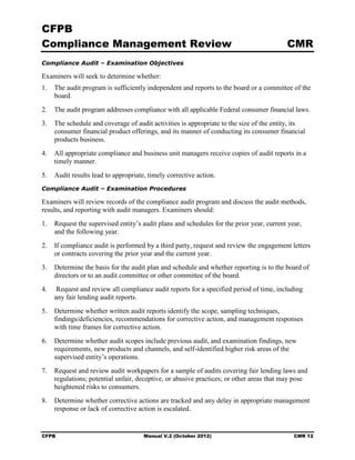 CFPB
Compliance Management Review                                                              CMR
Compliance Audit – Examination Objectives

Examiners will seek to determine whether:
1.	 The audit program is sufficiently independent and reports to the board or a committee of the
    board.
2.	 The audit program addresses compliance with all applicable Federal consumer financial laws.
3.	 The schedule and coverage of audit activities is appropriate to the size of the entity, its
    consumer financial product offerings, and its manner of conducting its consumer financial
    products business.
4.	 All appropriate compliance and business unit managers receive copies of audit reports in a
    timely manner.
5.	 Audit results lead to appropriate, timely corrective action.
Compliance Audit – Examination Procedures

Examiners will review records of the compliance audit program and discuss the audit methods,
results, and reporting with audit managers. Examiners should:
1.	 Request the supervised entity’s audit plans and schedules for the prior year, current year,
    and the following year.
2.	 If compliance audit is performed by a third party, request and review the engagement letters
    or contracts covering the prior year and the current year.
3.	 Determine the basis for the audit plan and schedule and whether reporting is to the board of
    directors or to an audit committee or other committee of the board.
4.	    Request and review all compliance audit reports for a specified period of time, including
      any fair lending audit reports.
5.	 Determine whether written audit reports identify the scope, sampling techniques,
    findings/deficiencies, recommendations for corrective action, and management responses
    with time frames for corrective action.
6.	 Determine whether audit scopes include previous audit, and examination findings, new
    requirements, new products and channels, and self-identified higher risk areas of the
    supervised entity’s operations.
7.	 Request and review audit workpapers for a sample of audits covering fair lending laws and
    regulations; potential unfair, deceptive, or abusive practices; or other areas that may pose
    heightened risks to consumers.
8.	 Determine whether corrective actions are tracked and any delay in appropriate management
    response or lack of corrective action is escalated.


CFPB	                                 Manual V.2 (October 2012)                             CMR 12
 