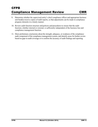 CFPB
Compliance Management Review                                                              CMR
9.	 Determine whether the supervised entity’s chief compliance officer and appropriate business
    unit head(s) receive copies of audit reports, so that adjustments can be made to compliance
    program elements in a timely manner.
10. Review audit function structure and policies and procedures to ensure that the audit
    function, whether internal or external, is sufficiently independent of the business line and
    compliance management function.
11. Draw preliminary conclusions about the strength, adequacy, or weakness of the compliance
    audit component of the compliance management system, and identify areas for further review
    based on gaps in audit coverage or to confirm the accuracy of audit findings and reporting.




CFPB	                                Manual V.2 (October 2012)                              CMR 13
 
