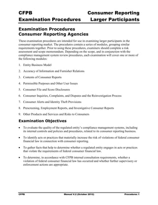 CFPB                                                     Consumer Reporting

Examination Procedures                                    Larger Participants


Examination Procedures
Consumer Reporting Agencies
These examination procedures are intended for use in examining larger participants in the
consumer reporting market. The procedures contain a series of modules, grouping similar
requirements together. Prior to using these procedures, examiners should complete a risk
assessment and scope memorandum. Depending on the scope, and in conjunction with the
compliance management system review procedures, each examination will cover one or more of
the following modules:
1. 	 Entity Business Model
2. 	 Accuracy of Information and Furnisher Relations
3. 	 Contents of Consumer Reports
4. 	 Permissible Purposes and Other User Issues
5. 	 Consumer File and Score Disclosures
6. 	 Consumer Inquiries, Complaints, and Disputes and the Reinvestigation Process
7. 	 Consumer Alerts and Identity Theft Provisions
8. 	 Prescreening, Employment Reports, and Investigative Consumer Reports
9. 	 Other Products and Services and Risks to Consumers

Examination Objectives
•	 To evaluate the quality of the regulated entity’s compliance management systems, including
   its internal controls and policies and procedures, related to its consumer reporting business.

•	 To identify acts or practices that materially increase the risk of violations of federal consumer
   financial law in connection with consumer reporting.

•	 To gather facts that help to determine whether a regulated entity engages in acts or practices
   that violate the requirements of federal consumer financial law.

•	 To determine, in accordance with CFPB internal consultation requirements, whether a
   violation of federal consumer financial law has occurred and whether further supervisory or
   enforcement actions are appropriate.




CFPB	                                Manual V.2 (October 2012)                         Procedures 1
 