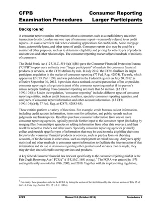 CFPB                                                                        Consumer Reporting

Examination Procedures                                                       Larger Participants

Background
A consumer report contains information about a consumer, such as a credit history and other
transaction details. Lenders use one type of consumer report—commonly referred to as credit
reports—to assess borrower risk when evaluating applications for credit cards, home mortgage
loans, automobile loans, and other types of credit. Consumer reports also may be used for a
number of other purposes, such as to determine eligibility and pricing for other types of products
and services and other relationships. The consumer reporting market affects hundreds of millions
of consumers.
The Dodd-Frank Act (12 U.S.C. 5514(a)(1)(B)) gave the Consumer Financial Protection Bureau
(“CFPB”) supervisory authority over “larger participants” of markets for consumer financial
products or services, as the CFPB defines by rule. In July 2012, the CFPB finalized its larger
participant regulation in the market of consumer reporting (77 Fed. Reg. 42874). The rule, which
appears in 12 CFR Part 1090, and was published in the Federal Register on July 20, 2012, is
effective September 30, 2012. It provides that a nonbank covered person that offers or provides
consumer reporting is a larger participant of the consumer reporting market if the person’s
annual receipts resulting from consumer reporting are more than $7 million. (12 CFR
1090.104(b)). Under the regulation, “consumer reporting” includes different types of consumer
reporting entities, such as credit bureaus, resellers, specialty consumer reporting agencies, and
analyzers of consumer report information and other account information. (12 CFR
1090.104(a)(4); 77 Fed. Reg. at 42875, 42883-85).
These entities perform a variety of functions. For example, credit bureaus collect information,
including credit account information, items sent for collection, and public records such as
judgments and bankruptcies. Resellers purchase consumer information from one or more
consumer reporting agencies, typically provide further input to the consumer report (including by
merging files from multiple agencies or adding information from other data sources), and then
resell the report to lenders and other users. Specialty consumer reporting agencies primarily
collect and provide specific types of information that may be used to make eligibility decisions
for particular consumer financial products or services, such as payday loans or checking
accounts, or for decisions in other areas, such as employment or rental housing. Analyzers apply
statistical and other methods to consumer report information to facilitate the interpretation of that
information and its use in decisions regarding other products and services. For example, they
may develop and sell credit scoring services and products.
A key federal consumer financial law relevant specifically to the consumer reporting market is the
Fair Credit Reporting Act (“FCRA”) (15 U.S.C. 1681 et seq.). 1 The FCRA was enacted in 1971
and significantly amended in 1996, 2003, and 2010. Together with its implementing regulation,




1
  For clarity, these procedures refer to the FCRA by listing the section of the Act followed by the relevant section of Title 15 of
the U.S. Code (e.g., Section 603; 15 U.S.C. 1681a).




CFPB                                              Manual V.2 (October 2012)                                         Procedures 2
 