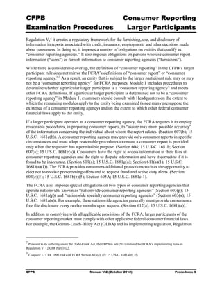 CFPB                                                                   Consumer Reporting

Examination Procedures                                                  Larger Participants

Regulation V, 2 it creates a regulatory framework for the furnishing, use, and disclosure of
information in reports associated with credit, insurance, employment, and other decisions made
about consumers. In doing so, it imposes a number of obligations on entities that qualify as
“consumer reporting agencies.” It also imposes obligations on persons who use consumer report
information (“users”) or furnish information to consumer reporting agencies (“furnishers”).
While there is considerable overlap, the definition of “consumer reporting” in the CFPB’s larger
participant rule does not mirror the FCRA’s definitions of “consumer report” or “consumer
reporting agency.” 3 As a result, an entity that is subject to the larger participant rule may or may
not be a “consumer reporting agency” for FCRA purposes. Module 1 includes procedures to
determine whether a particular larger participant is a “consumer reporting agency” and meets
other FCRA definitions. If a particular larger participant is determined not to be a “consumer
reporting agency” in Module 1, examiners should consult with Headquarters on the extent to
which the remaining modules apply to the entity being examined (since many presuppose the
existence of a consumer reporting agency) and on the extent to which other federal consumer
financial laws apply to the entity.
If a larger participant operates as a consumer reporting agency, the FCRA requires it to employ
reasonable procedures, in preparing consumer reports, to “assure maximum possible accuracy”
of the information concerning the individual about whom the report relates. (Section 607(b); 15
U.S.C. 1681e(b)). A consumer reporting agency may provide only consumer reports in specific
circumstances and must adopt reasonable procedures to ensure a consumer report is provided
only when the requester has a permissible purpose. (Section 604; 15 U.S.C. 1681b; Section
607(a); 15 U.S.C. 1681e(a)). Consumers have the right to access information in their files at
consumer reporting agencies and the right to dispute information and have it corrected if it is
found to be inaccurate. (Section 609(a); 15 U.S.C. 1681g(a); Section 611(a)(1); 15 U.S.C.
1681i(a)(1)). The FCRA provides consumers additional protections such as the opportunity to
elect not to receive prescreening offers and to request fraud and active duty alerts. (Section
604(e)(5); 15 U.S.C. 1681b(e)(5); Section 605A; 15 U.S.C. 1681c-1).
The FCRA also imposes special obligations on two types of consumer reporting agencies that
operate nationwide, known as “nationwide consumer reporting agencies” (Section 603(p); 15
U.S.C. 1681a(p)) and “nationwide specialty consumer reporting agencies” (Section 603(x); 15
U.S.C. 1681a(x)). For example, these nationwide agencies generally must provide consumers a
free file disclosure every twelve months upon request. (Section 612(a); 15 U.S.C. 1681j(a)).
In addition to complying with all applicable provisions of the FCRA, larger participants of the
consumer reporting market must comply with other applicable federal consumer financial laws.
For example, the Gramm-Leach-Bliley Act (GLBA) and its implementing regulation, Regulation



2
 Pursuant to its authority under the Dodd-Frank Act, the CFPB in late 2011 restated the FCRA’s implementing rules in
Regulation V, 12 CFR Part 1022.
3
    Compare 12 CFR 1090.104 with FCRA Section 603(d), (f); 15 U.S.C. 1681a(d), (f).




CFPB                                            Manual V.2 (October 2012)                                     Procedures 3
 