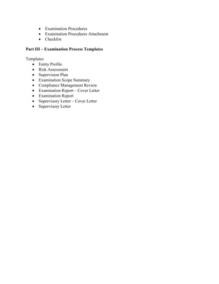 •   Examination Procedures
      •   Examination Procedures Attachment
      •   Checklist

Part III – Examination Process Templates

Templates
   • Entity Profile
   • Risk Assessment
   • Supervision Plan
   • Examination Scope Summary
   • Compliance Management Review
   • Examination Report – Cover Letter
   • Examination Report
   • Supervisory Letter – Cover Letter
   • Supervisory Letter
 