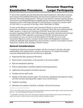 CFPB                                                                        Consumer Reporting

Examination Procedures                                                       Larger Participants

P, 4 govern how nonpublic personal information that financial institutions collect about consumers
can be shared with nonaffiliated third parties and what financial institutions must tell consumers
about their information-sharing practices. These provisions limit how consumer reporting agencies
can disclose to nonaffiliated third parties nonpublic personal information obtained from financial
institutions (such as credit header information 5) if the disclosure is not part of a consumer report.
(12 CFR 1016.11; see generally 65 Fed. Reg. 33646, 33668 (May 24, 2000)).
To carry out the objectives set forth in the Examination Objectives section, the examination
process also will include assessing other risks to consumers. These risks may include potentially
unfair, deceptive, or abusive acts or practices (UDAAPs). Please refer to the examination
procedures regarding UDAAPs in the CFPB examination manual for information about the legal
standards and the CFPB’s approach to examining for UDAAPs. The particular facts and
circumstances in a case are crucial to the determination of UDAAPs. As set out in the
Examination Objectives section, examiners should consult with Headquarters to determine
whether the applicable legal standards have been met before a violation of any federal consumer
financial law could be cited, including a UDAAP violation.

General Considerations
Completing the following examination modules will allow examiners to develop a thorough
understanding of the regulated entity’s practices and operations. To complete the modules,
examiners should obtain and review the following as applicable:

•	 Organizational charts and process flowcharts;

•	 Board minutes, annual reports, or the equivalent to the extent available;

•	 Relevant management reporting;

•	 Policies and procedures, including complaint monitoring procedures;

•	 Applications from prospective furnishers and users;

•	 Furnisher and user audit results;

•	 Samples of individual consumer reports, file disclosures, and disputes and responses to them,
   and other consumer reporting product outputs, notes, and disclosures;

•	 Telephone recordings;

•	 Operating and compliance checklists, worksheets, and review documents;

4
 In 2011, the CFPB restated various privacy regulations that had been issued by other federal agencies under the Gramm-Leach-
Bliley Act. The resulting Regulation P appears at 12 CFR Part 1016.
5
  “Credit header” information refers to basic information in a credit report that identifies the person who is the subject of the
report, such as name, variations of names, current and prior addresses, and phone numbers.




CFPB	                                             Manual V.2 (October 2012)                                           Procedures 4
 