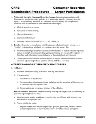 CFPB                                                       Consumer Reporting

Examination Procedures                                      Larger Participants

4.	 Nationwide Specialty Consumer Reporting Agency. Determine in consultation with
    Headquarters whether the entity qualifies as a “nationwide specialty consumer reporting
    agency” by determining whether it is a consumer reporting agency that compiles and
    maintains files on consumers on a nationwide basis relating to:
   a.	 Medical records or payments,
   b.	 Residential or tenant history,
   c.	 Check writing history,
   d.	 Employment history, or
   e.	 Insurance claims. (Section 603(x); 15 U.S.C. 1681a(x)).
5.	 Reseller. Determine in consultation with Headquarters whether the entity operates as a
    “reseller” by determining whether it is a consumer reporting agency that:
   a.	 Assembles and merges information contained in the database of another consumer reporting
       agency or multiple consumer reporting agencies concerning any consumer for purposes of
       furnishing such information to any third party, to the extent of such activities; and
   b.	 Does not maintain a database of the assembled or merged information from which new
       consumer reports are produced. (Section 603(u); 15 U.S.C. 1681a(u)).
AFFILIATES AND OTHER THIRD-PARTY RELATIONSHIPS

6.	 Affiliates.
   a.	 Ascertain whether the entity is affiliated with any other entities.
   b.	 If so, determine:
        i.	 The identities of the affiliates,
        ii.	 The nature of their business activities, including whether any of the affiliates operate
             as consumer reporting agencies, and
        iii. The ownership and governance structure of the affiliates.
7.	 Service Providers. Determine whether the entity uses any service providers in conducting its
    consumer reporting business. If so:
   a.	 Identify who the service providers are, whether they are affiliated with the entity, and
       what services they perform, and
   b.	 Assess whether the entity:
        i. Requests and reviews the service providers’ policies, procedures, internal controls,
           and training materials to ensure that the service providers conduct appropriate



CFPB	                                   Manual V.2 (October 2012)                        Procedures 7
 