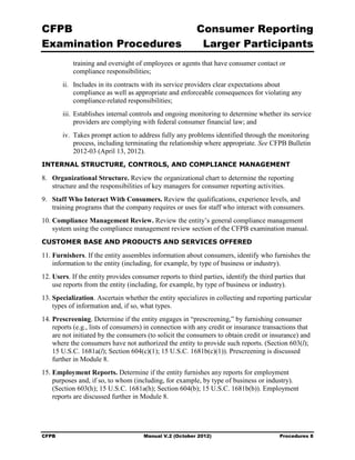 CFPB                                                      Consumer Reporting

Examination Procedures                                     Larger Participants

           training and oversight of employees or agents that have consumer contact or
           compliance responsibilities;
        ii.	 Includes in its contracts with its service providers clear expectations about
             compliance as well as appropriate and enforceable consequences for violating any
             compliance-related responsibilities;
        iii. Establishes internal controls and ongoing monitoring to determine whether its service
             providers are complying with federal consumer financial law; and
        iv. Takes prompt action to address fully any problems identified through the monitoring
            process, including terminating the relationship where appropriate. See CFPB Bulletin
            2012-03 (April 13, 2012).
INTERNAL STRUCTURE, CONTROLS, AND COMPLIANCE MANAGEMENT

8.	 Organizational Structure. Review the organizational chart to determine the reporting
    structure and the responsibilities of key managers for consumer reporting activities.
9.	 Staff Who Interact With Consumers. Review the qualifications, experience levels, and
    training programs that the company requires or uses for staff who interact with consumers.
10. Compliance Management Review. Review the entity’s general compliance management
    system using the compliance management review section of the CFPB examination manual.
CUSTOMER BASE AND PRODUCTS AND SERVICES OFFERED

11. Furnishers. If the entity assembles information about consumers, identify who furnishes the
    information to the entity (including, for example, by type of business or industry).
12. Users. If the entity provides consumer reports to third parties, identify the third parties that
    use reports from the entity (including, for example, by type of business or industry).
13. Specialization. Ascertain whether the entity specializes in collecting and reporting particular
    types of information and, if so, what types.
14. Prescreening. Determine if the entity engages in “prescreening,” by furnishing consumer
    reports (e.g., lists of consumers) in connection with any credit or insurance transactions that
    are not initiated by the consumers (to solicit the consumers to obtain credit or insurance) and
    where the consumers have not authorized the entity to provide such reports. (Section 603(l);
    15 U.S.C. 1681a(l); Section 604(c)(1); 15 U.S.C. 1681b(c)(1)). Prescreening is discussed
    further in Module 8.
15. Employment Reports. Determine if the entity furnishes any reports for employment
    purposes and, if so, to whom (including, for example, by type of business or industry).
    (Section 603(h); 15 U.S.C. 1681a(h); Section 604(b); 15 U.S.C. 1681b(b)). Employment
    reports are discussed further in Module 8.




CFPB	                                 Manual V.2 (October 2012)                           Procedures 8
 