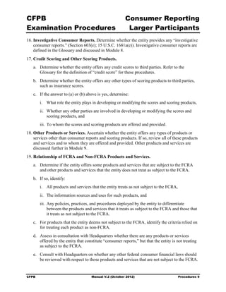 CFPB                                                     Consumer Reporting

Examination Procedures                                    Larger Participants

16. Investigative Consumer Reports. Determine whether the entity provides any “investigative
    consumer reports.” (Section 603(e); 15 U.S.C. 1681a(e)). Investigative consumer reports are
    defined in the Glossary and discussed in Module 8.
17. Credit Scoring and Other Scoring Products.
   a.	 Determine whether the entity offers any credit scores to third parties. Refer to the 

       Glossary for the definition of “credit score” for these procedures.

   b.	 Determine whether the entity offers any other types of scoring products to third parties,
       such as insurance scores.
   c.	 If the answer to (a) or (b) above is yes, determine:
        i.	 What role the entity plays in developing or modifying the scores and scoring products,
        ii.	 Whether any other parties are involved in developing or modifying the scores and
             scoring products, and
        iii. To whom the scores and scoring products are offered and provided.
18. Other Products or Services. Ascertain whether the entity offers any types of products or
    services other than consumer reports and scoring products. If so, review all of these products
    and services and to whom they are offered and provided. Other products and services are
    discussed further in Module 9.
19. Relationship of FCRA and Non-FCRA Products and Services.
   a. Determine if the entity offers some products and services that are subject to the FCRA
      and other products and services that the entity does not treat as subject to the FCRA.
   b.	 If so, identify:
        i.	 All products and services that the entity treats as not subject to the FCRA,
        ii.	 The information sources and uses for such products, and
        iii. Any policies, practices, and procedures deployed by the entity to differentiate
             between the products and services that it treats as subject to the FCRA and those that
             it treats as not subject to the FCRA.
   c.	 For products that the entity deems not subject to the FCRA, identify the criteria relied on
       for treating each product as non-FCRA.
   d.	 Assess in consultation with Headquarters whether there are any products or services
       offered by the entity that constitute “consumer reports,” but that the entity is not treating
       as subject to the FCRA.
   e.	 Consult with Headquarters on whether any other federal consumer financial laws should
       be reviewed with respect to those products and services that are not subject to the FCRA.


CFPB	                                Manual V.2 (October 2012)                             Procedures 9
 
