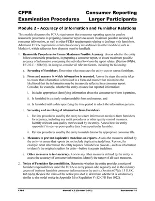 CFPB                                                     Consumer Reporting

Examination Procedures                                    Larger Participants

Module 2 - Accuracy of Information and Furnisher Relations
This module discusses the FCRA requirement that consumer reporting agencies employ
reasonable procedures in preparing consumer reports to assure maximum possible accuracy of
consumer information, as well as other FCRA requirements relating to dealings with furnishers.
Additional FCRA requirements related to accuracy are addressed in other modules (such as
Module 6, which addresses how disputes must be handled).
1.	 Reasonable Procedures to Ensure Maximum Possible Accuracy. Assess whether the entity
    follows reasonable procedures, in preparing a consumer report, to assure maximum possible
    accuracy of information concerning the individual to whom the report relates. (Section 607(b);
    15 U.S.C. 1681e(b)). In doing so, consider all relevant factors, including the following:
   a.	 Screening of furnishers. Determine what measures the entity uses to screen furnishers.
   b.	 Form and manner in which information is reported. Assess the steps the entity takes
       to ensure that information is furnished in a form and manner that minimizes the
       likelihood that the information may be incorrectly reflected in a consumer report.
       Consider, for example, whether the entity ensures that reported information:
        i.	 Includes appropriate identifying information about the consumer to whom it pertains,
        ii.	 Is furnished in a clearly understandable form and manner, and
        iii. Is furnished with a date specifying the time period to which the information pertains.
   c.	 Screening and matching of information from furnishers.
        i.	 Review procedures used by the entity to screen information received from furnishers
            for accuracy, including any audit procedures or other quality control measures.
            Identify relevant data quality metrics used by the entity. Assess how the entity
            responds if it receives poor quality data from a particular furnisher.
        ii.	 Review procedures used by the entity to match data to the appropriate consumer file.
   d.	 Measures to prevent duplicative tradelines on reports. Assess the measures utilized by
       the entity to ensure that reports do not include duplicative tradelines. Review, for
       example, what information the entity requires furnishers to provide—such as information
       to identify the original creditor for debts—before it accepts tradelines.
   e.	 Other measures to test accuracy. Review any other measures utilized by the entity to
       assess the accuracy of consumer information. Identify the nature of all such measures.
2.	 Notice of Furnisher Responsibilities. Determine whether the entity provides a notice of
    furnisher responsibilities under the FCRA to every person who regularly and in the ordinary
    course of business furnishes consumer information to the entity. (Section 607(d); 15 U.S.C.
    1681e(d)). Review the terms of the notice provided to determine whether it is substantially
    similar to the model notice in Appendix M to Regulation V (12 CFR Part 1022).



CFPB	                                Manual V.2 (October 2012)                        Procedures 10
 