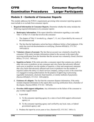 CFPB                                                     Consumer Reporting

Examination Procedures                                    Larger Participants

Module 3 - Contents of Consumer Reports
This module addresses the FCRA’s requirements governing what consumer reporting agencies
must include in or exclude from consumer reports.
1.	 Required Information in Consumer Reports. Determine whether the entity includes the
    following required information in its consumer reports:
   a.	 Bankruptcy information. If the report identifies information regarding a case under
       Title 11 of the U.S. Code that involves the consumer:
        i.	 The chapter of Title 11 invoked (e.g., chapter 7, 11, etc.) if provided by the source of
            the information and
        ii.	 The fact that the bankruptcy action has been withdrawn before a final judgment, if the
             entity has received documentation so certifying. (Section 605(d)(1); 15 U.S.C.
             1681c(d)(1)).
   b.	 Voluntary closure of account. The fact that an account was voluntarily closed by the
       consumer, if the entity includes information related to the account in the report after
       receiving notification from the furnisher that the account was voluntarily closed. (Section
       605(e); 15 U.S.C. 1681c(e)).
   c.	 Inquiries as factor. If the entity provides a consumer report that contains any credit or
       other risk score or predictor on any consumer and a key factor that adversely affected
       such score or predictor was the number of inquiries, a clear and conspicuous statement
       that a key factor that adversely affected such score or predictor was the number of
       inquiries (unless the entity is a check services company, acting as such, to the extent that
       it is engaged in issuing authorizations for the purpose of approving or processing
       negotiable instruments, electronic fund transfers, or similar methods of payments).
       (Section 605(d)(2); 15 U.S.C. 1681c(d)(2)).
   d.	 Existence of a dispute. The fact that the consumer disputes information, if the entity
       includes disputed information in the report after receiving notification from a furnisher of
       the dispute. (Section 605(f); 15 U.S.C. 1681c(f)).
   e.	 Overdue child support obligations. Any information on the failure of the consumer to
       pay overdue support which:
        i. Is provided
           A. To the consumer reporting agency by a state or local child support enforcement
              agency; or
           B. To the consumer reporting agency and verified by any local, state, or federal
              government agency; and
        ii. Predates the report by seven years or less. (Section 622; 15 U.S.C. 1681s-1).


CFPB	                                 Manual V.2 (October 2012)                        Procedures 11
 