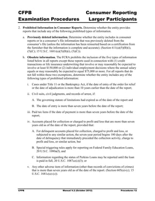 CFPB                                                        Consumer Reporting

Examination Procedures                                       Larger Participants

2.	 Prohibited Information in Consumer Reports. Determine whether the entity provides
    reports that include any of the following prohibited types of information.
   a.	 Previously deleted information. Determine whether the entity includes in consumer
       reports or in a consumer’s file information that was previously deleted from the
       consumer’s file (unless the information has been reinserted based on a certification from
       the furnisher that the information is complete and accurate). (Section 611(a)(5)(B)(i),
       (5)(C); 15 U.S.C. 1681i(a)(5)(B)(i), (5)(C)).
   b.	 Obsolete information. The FCRA prohibits the inclusion of the five types of information
       listed below in all reports except those reports used in connection with (1) credit
       transactions or life insurance underwriting that involve or may reasonably be expected to
       involve at least $150,000 or (2) individual employment decisions where the annual salary
       equals or may reasonably be expected to equal $75,000 or more. For all reports that do
       not fall within these two exemptions, determine whether the entity includes any of the
       following types of prohibited information:
        i.	 Cases under Title 11 or the Bankruptcy Act, if the date of entry of the order for relief
            or the date of adjudication is more than 10 years earlier than the date of the report;
        ii.	 Civil suits, civil judgments, and records of arrest, if:
            A. The governing statute of limitations had expired as of the date of the report and
            B. The date of entry is more than seven years before the date of the report;
        iii. Paid tax liens if the date of payment is more than seven years before the date of the
             report;
        iv. Accounts placed for collection or charged to profit and loss that are more than seven
            years old as of the date of the report, provided that:
            A. For delinquent accounts placed for collection, charged to profit and loss, or
               subjected to any similar action, the seven-year period begins 180 days after the
               date of delinquency that immediately preceded the collection activity, charge to
               profit and loss, or similar action, but
            B. Special triggering rules apply for reporting on Federal Family Education Loans,
               20 U.S.C. 1080a(f), and
            C. Information regarding the status of Perkins Loans may be reported until the loan
               is paid in full, 20 U.S.C. 1087cc(c)(3); or
        v.	 Any other adverse item of information (other than records of convictions of crimes)
            that is more than seven years old as of the date of the report. (Section 605(a)-(c); 15
            U.S.C. 1681c(a)-(c)).




CFPB	                                  Manual V.2 (October 2012)                       Procedures 12
 