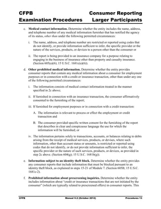 CFPB                                                      Consumer Reporting

Examination Procedures                                     Larger Participants

   c.	 Medical contact information. Determine whether the entity includes the name, address,
       and telephone number of any medical information furnisher that has notified the agency
       of its status, other than under the following permitted circumstances:
        i.	 The name, address, and telephone number are restricted or reported using codes that
            do not identify, or provide information sufficient to infer, the specific provider or the
            nature of the services, products, or devices to a person other than the consumer or
        ii.	 The report is being provided to an insurance company for a purpose relating to
             engaging in the business of insurance other than property and casualty insurance.
             (Section 605(a)(6); 15 U.S.C. 1681c(a)(6)).
   d.	 Other prohibited medical information. Determine whether the entity provides
       consumer reports that contain any medical information about a consumer for employment
       purposes or in connection with a credit or insurance transaction, other than under any one
       of the following permitted circumstances:
        i.	 The information consists of medical contact information treated in the manner

            specified in 2c above;

        ii.	 If furnished in connection with an insurance transaction, the consumer affirmatively
             consented to the furnishing of the report;
        iii. If furnished for employment purposes or in connection with a credit transaction:
           A. The information is relevant to process or effect the employment or credit
              transaction and
           B. The consumer provided specific written consent for the furnishing of the report
              that describes in clear and conspicuous language the use for which the
              information will be furnished; or
        iv. The information pertains solely to transactions, accounts, or balances relating to debts
            arising from the receipt of medical services, products, or devises, where such
            information, other than account status or amounts, is restricted or reported using
            codes that do not identify, or do not provide information sufficient to infer, the
            specific provider or the nature of such services, products, or devices, as provided in
            step 2c above. (Section 604(g); 15 U.S.C. 1681b(g)).
   e.	 Information subject to an identity theft block. Determine whether the entity provides
       any consumer reports that include information that must be blocked pursuant to an
       identity theft block, as explained in steps 15-21 of Module 7. (Section 605B; 15 U.S.C.
       1681c-2).
   f.	 Prohibited information about prescreening inquiries. Determine whether the entity
       includes information about “credit or insurance transactions that are not initiated by the
       consumer” (which are typically related to prescreened offers) in consumer reports. This


CFPB	                                 Manual V.2 (October 2012)                         Procedures 13
 