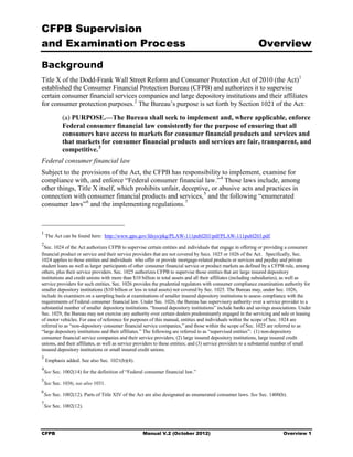 CFPB Supervision
and Examination Process                                                                                      Overview

Background
Title X of the Dodd-Frank Wall Street Reform and Consumer Protection Act of 2010 (the Act) 1
established the Consumer Financial Protection Bureau (CFPB) and authorizes it to supervise
certain consumer financial services companies and large depository institutions and their affiliates
for consumer protection purposes. 2 The Bureau’s purpose is set forth by Section 1021 of the Act:
            (a) PURPOSE.—The Bureau shall seek to implement and, where applicable, enforce
            Federal consumer financial law consistently for the purpose of ensuring that all
            consumers have access to markets for consumer financial products and services and
            that markets for consumer financial products and services are fair, transparent, and
            competitive. 3
Federal consumer financial law
Subject to the provisions of the Act, the CFPB has responsibility to implement, examine for
compliance with, and enforce “Federal consumer financial law.” 4 Those laws include, among
other things, Title X itself, which prohibits unfair, deceptive, or abusive acts and practices in
connection with consumer financial products and services, 5 and the following “enumerated
consumer laws” 6 and the implementing regulations. 7



1
    The Act can be found here: http://www.gpo.gov/fdsys/pkg/PLAW-111publ203/pdf/PLAW-111publ203.pdf.
2
  Sec. 1024 of the Act authorizes CFPB to supervise certain entities and individuals that engage in offering or providing a consumer
financial product or service and their service providers that are not covered by Secs. 1025 or 1026 of the Act. Specifically, Sec.
1024 applies to those entities and individuals who offer or provide mortgage-related products or services and payday and private
student loans as well as larger participants of other consumer financial service or product markets as defined by a CFPB rule, among
others, plus their service providers. Sec. 1025 authorizes CFPB to supervise those entities that are large insured depository
institutions and credit unions with more than $10 billion in total assets and all their affiliates (including subsidiaries), as well as
service providers for such entities. Sec. 1026 provides the prudential regulators with consumer compliance examination authority for
smaller depository institutions ($10 billion or less in total assets) not covered by Sec. 1025. The Bureau may, under Sec. 1026,
include its examiners on a sampling basis at examinations of smaller insured depository institutions to assess compliance with the
requirements of Federal consumer financial law. Under Sec. 1026, the Bureau has supervisory authority over a service provider to a
substantial number of smaller depository institutions. “Insured depository institutions” include banks and savings associations. Under
Sec. 1029, the Bureau may not exercise any authority over certain dealers predominantly engaged in the servicing and sale or leasing
of motor vehicles. For ease of reference for purposes of this manual, entities and individuals within the scope of Sec. 1024 are
referred to as “non-depository consumer financial service companies,” and those within the scope of Sec. 1025 are referred to as
“large depository institutions and their affiliates.” The following are referred to as “supervised entities”: (1) non-depository
consumer financial service companies and their service providers; (2) large insured depository institutions, large insured credit
unions, and their affiliates, as well as service providers to these entities; and (3) service providers to a substantial number of small
insured depository institutions or small insured credit unions.
3
    Emphasis added. See also Sec. 1021(b)(4).
4
    See Sec. 1002(14) for the definition of “Federal consumer financial law.”
5
    See Sec. 1036; see also 1031.
6
    See Sec. 1002(12). Parts of Title XIV of the Act are also designated as enumerated consumer laws. See Sec. 1400(b).
7
    See Sec. 1002(12).




CFPB                                               Manual V.2 (October 2012)                                              Overview 1
 