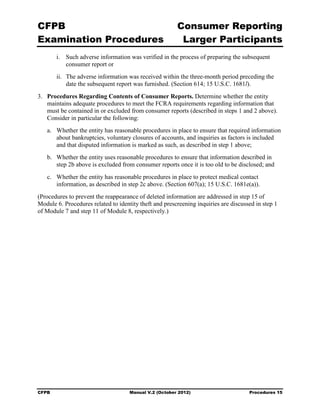 CFPB                                                    Consumer Reporting

Examination Procedures                                   Larger Participants

        i.	 Such adverse information was verified in the process of preparing the subsequent
            consumer report or
        ii.	 The adverse information was received within the three-month period preceding the
             date the subsequent report was furnished. (Section 614; 15 U.S.C. 1681l).
3.	 Procedures Regarding Contents of Consumer Reports. Determine whether the entity
    maintains adequate procedures to meet the FCRA requirements regarding information that
    must be contained in or excluded from consumer reports (described in steps 1 and 2 above).
    Consider in particular the following:
   a.	 Whether the entity has reasonable procedures in place to ensure that required information
       about bankruptcies, voluntary closures of accounts, and inquiries as factors is included
       and that disputed information is marked as such, as described in step 1 above;
   b.	 Whether the entity uses reasonable procedures to ensure that information described in
       step 2b above is excluded from consumer reports once it is too old to be disclosed; and
   c.	 Whether the entity has reasonable procedures in place to protect medical contact

       information, as described in step 2c above. (Section 607(a); 15 U.S.C. 1681e(a)).

(Procedures to prevent the reappearance of deleted information are addressed in step 15 of
Module 6. Procedures related to identity theft and prescreening inquiries are discussed in step 1
of Module 7 and step 11 of Module 8, respectively.)




CFPB	                                Manual V.2 (October 2012)                       Procedures 15
 
