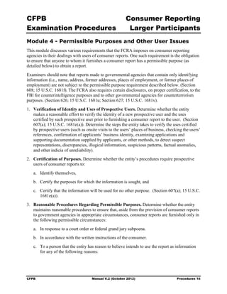 CFPB                                                     Consumer Reporting

Examination Procedures                                    Larger Participants

Module 4 - Permissible Purposes and Other User Issues
This module discusses various requirements that the FCRA imposes on consumer reporting
agencies in their dealings with users of consumer reports. One such requirement is the obligation
to ensure that anyone to whom it furnishes a consumer report has a permissible purpose (as
detailed below) to obtain a report.
Examiners should note that reports made to governmental agencies that contain only identifying
information (i.e., name, address, former addresses, places of employment, or former places of
employment) are not subject to the permissible purpose requirement described below. (Section
608; 15 U.S.C. 1681f). The FCRA also requires certain disclosures, on proper certification, to the
FBI for counterintelligence purposes and to other governmental agencies for counterterrorism
purposes. (Section 626; 15 U.S.C. 1681u; Section 627; 15 U.S.C. 1681v).
1.	 Verification of Identity and Uses of Prospective Users. Determine whether the entity
    makes a reasonable effort to verify the identity of a new prospective user and the uses
    certified by such prospective user prior to furnishing a consumer report to the user. (Section
    607(a); 15 U.S.C. 1681e(a)). Determine the steps the entity takes to verify the uses certified
    by prospective users (such as onsite visits to the users’ places of business, checking the users’
    references, confirmation of applicants’ business identity, examining applications and
    supporting documentation supplied by applicants, or other methods, to detect suspect
    representations, discrepancies, illogical information, suspicious patterns, factual anomalies,
    and other indicia of unreliability).
2.	 Certification of Purposes. Determine whether the entity’s procedures require prospective
    users of consumer reports to:
   a.	 Identify themselves,
   b.	 Certify the purposes for which the information is sought, and
   c.	 Certify that the information will be used for no other purpose. (Section 607(a); 15 U.S.C.
       1681e(a)).
3.	 Reasonable Procedures Regarding Permissible Purposes. Determine whether the entity
    maintains reasonable procedures to ensure that, aside from the provision of consumer reports
    to government agencies in appropriate circumstances, consumer reports are furnished only in
    the following permissible circumstances:
   a.	 In response to a court order or federal grand jury subpoena.
   b.	 In accordance with the written instructions of the consumer.
   c.	 To a person that the entity has reason to believe intends to use the report as information
       for any of the following reasons:




CFPB	                                Manual V.2 (October 2012)                         Procedures 16
 