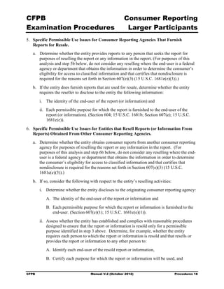 CFPB                                                      Consumer Reporting

Examination Procedures                                     Larger Participants

5.	 Specific Permissible Use Issues for Consumer Reporting Agencies That Furnish
    Reports for Resale.
   a.	 Determine whether the entity provides reports to any person that seeks the report for
       purposes of reselling the report or any information in the report. (For purposes of this
       analysis and step 5b below, do not consider any reselling where the end-user is a federal
       agency or department that obtains the information in order to determine the consumer’s
       eligibility for access to classified information and that certifies that nondisclosure is
       required for the reasons set forth in Section 607(e)(3) (15 U.S.C. 1681e(e)(3)).)
   b.	 If the entity does furnish reports that are used for resale, determine whether the entity
       requires the reseller to disclose to the entity the following information:
        i.	 The identity of the end-user of the report (or information) and
        ii.	 Each permissible purpose for which the report is furnished to the end-user of the
             report (or information). (Section 604; 15 U.S.C. 1681b; Section 607(e); 15 U.S.C.
             1681e(e)).

6.	 Specific Permissible Use Issues for Entities that Resell Reports (or Information From
    Reports) Obtained From Other Consumer Reporting Agencies.
   a.	 Determine whether the entity obtains consumer reports from another consumer reporting
       agency for purposes of reselling the report or any information in the report. (For
       purposes of this analysis and step 6b below, do not consider any reselling where the end-
       user is a federal agency or department that obtains the information in order to determine
       the consumer’s eligibility for access to classified information and that certifies that
       nondisclosure is required for the reasons set forth in Section 607(e)(3) (15 U.S.C.
       1681e(e)(3)).)
   b.	 If so, consider the following with respect to the entity’s reselling activities:
        i.	 Determine whether the entity discloses to the originating consumer reporting agency:
           A. The identity of the end-user of the report or information and
           B. Each permissible purpose for which the report or information is furnished to the
              end-user. (Section 607(e)(1); 15 U.S.C. 1681e(e)(1)).
        ii.	 Assess whether the entity has established and complies with reasonable procedures
             designed to ensure that the report or information is resold only for a permissible
             purpose identified in step 3 above. Determine, for example, whether the entity
             requires each person to which the report or information is resold and that resells or
             provides the report or information to any other person to:
           A. Identify each end-user of the resold report or information,
           B. Certify each purpose for which the report or information will be used, and


CFPB	                                 Manual V.2 (October 2012)                           Procedures 18
 