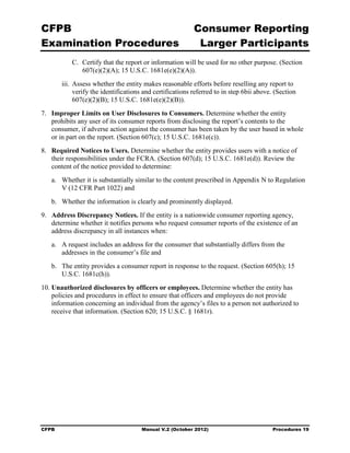 CFPB                                                       Consumer Reporting

Examination Procedures                                      Larger Participants

            C. Certify that the report or information will be used for no other purpose. (Section
               607(e)(2)(A); 15 U.S.C. 1681e(e)(2)(A)).
        iii. Assess whether the entity makes reasonable efforts before reselling any report to
             verify the identifications and certifications referred to in step 6bii above. (Section
             607(e)(2)(B); 15 U.S.C. 1681e(e)(2)(B)).
7.	 Improper Limits on User Disclosures to Consumers. Determine whether the entity
    prohibits any user of its consumer reports from disclosing the report’s contents to the
    consumer, if adverse action against the consumer has been taken by the user based in whole
    or in part on the report. (Section 607(c); 15 U.S.C. 1681e(c)).
8.	 Required Notices to Users. Determine whether the entity provides users with a notice of
    their responsibilities under the FCRA. (Section 607(d); 15 U.S.C. 1681e(d)). Review the
    content of the notice provided to determine:
   a.	 Whether it is substantially similar to the content prescribed in Appendix N to Regulation
       V (12 CFR Part 1022) and
   b.	 Whether the information is clearly and prominently displayed.
9.	 Address Discrepancy Notices. If the entity is a nationwide consumer reporting agency,
    determine whether it notifies persons who request consumer reports of the existence of an
    address discrepancy in all instances when:
   a.	 A request includes an address for the consumer that substantially differs from the
       addresses in the consumer’s file and
   b.	 The entity provides a consumer report in response to the request. (Section 605(h); 15
       U.S.C. 1681c(h)).
10. Unauthorized disclosures by officers or employees. Determine whether the entity has
    policies and procedures in effect to ensure that officers and employees do not provide
    information concerning an individual from the agency’s files to a person not authorized to
    receive that information. (Section 620; 15 U.S.C. § 1681r).




CFPB	                                  Manual V.2 (October 2012)                          Procedures 19
 