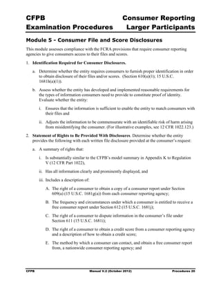 CFPB                                                         Consumer Reporting

Examination Procedures                                        Larger Participants

Module 5 - Consumer File and Score Disclosures
This module assesses compliance with the FCRA provisions that require consumer reporting
agencies to give consumers access to their files and scores.

1.	 Identification Required for Consumer Disclosures.
   a.	 Determine whether the entity requires consumers to furnish proper identification in order
       to obtain disclosure of their files and/or scores. (Section 610(a)(1); 15 U.S.C.
       1681h(a)(1)).
   b.	 Assess whether the entity has developed and implemented reasonable requirements for
       the types of information consumers need to provide to constitute proof of identity.
       Evaluate whether the entity:
        i.	 Ensures that the information is sufficient to enable the entity to match consumers with
            their files and
        ii.	 Adjusts the information to be commensurate with an identifiable risk of harm arising
             from misidentifying the consumer. (For illustrative examples, see 12 CFR 1022.123.)
2.	 Statement of Rights to Be Provided With Disclosures. Determine whether the entity
    provides the following with each written file disclosure provided at the consumer’s request:
   a.	 A summary of rights that:
        i.	 Is substantially similar to the CFPB’s model summary in Appendix K to Regulation
            V (12 CFR Part 1022),
        ii.	 Has all information clearly and prominently displayed, and
        iii. Includes a description of:
           A. The right of a consumer to obtain a copy of a consumer report under Section
              609(a) (15 U.S.C. 1681g(a)) from each consumer reporting agency;
           B. The frequency and circumstances under which a consumer is entitled to receive a
              free consumer report under Section 612 (15 U.S.C. 1681j);
           C. The right of a consumer to dispute information in the consumer’s file under
              Section 611 (15 U.S.C. 1681i);
           D. The right of a consumer to obtain a credit score from a consumer reporting agency
              and a description of how to obtain a credit score;
           E. The method by which a consumer can contact, and obtain a free consumer report
              from, a nationwide consumer reporting agency; and




CFPB	                                     Manual V.2 (October 2012)                  Procedures 20
 