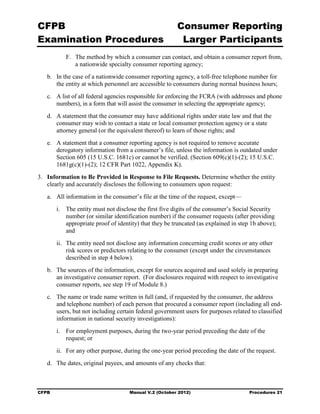 CFPB                                                     Consumer Reporting

Examination Procedures                                    Larger Participants

           F.	 The method by which a consumer can contact, and obtain a consumer report from,
               a nationwide specialty consumer reporting agency;
   b.	 In the case of a nationwide consumer reporting agency, a toll-free telephone number for
       the entity at which personnel are accessible to consumers during normal business hours;
   c.	 A list of all federal agencies responsible for enforcing the FCRA (with addresses and phone
       numbers), in a form that will assist the consumer in selecting the appropriate agency;
   d.	 A statement that the consumer may have additional rights under state law and that the
       consumer may wish to contact a state or local consumer protection agency or a state
       attorney general (or the equivalent thereof) to learn of those rights; and
   e.	 A statement that a consumer reporting agency is not required to remove accurate
       derogatory information from a consumer’s file, unless the information is outdated under
       Section 605 (15 U.S.C. 1681c) or cannot be verified. (Section 609(c)(1)-(2); 15 U.S.C.
       1681g(c)(1)-(2); 12 CFR Part 1022, Appendix K).
3.	 Information to Be Provided in Response to File Requests. Determine whether the entity
    clearly and accurately discloses the following to consumers upon request:
   a.	 All information in the consumer’s file at the time of the request, except—
        i.	 The entity must not disclose the first five digits of the consumer’s Social Security
            number (or similar identification number) if the consumer requests (after providing
            appropriate proof of identity) that they be truncated (as explained in step 1b above);
            and
        ii.	 The entity need not disclose any information concerning credit scores or any other
             risk scores or predictors relating to the consumer (except under the circumstances
             described in step 4 below).
   b.	 The sources of the information, except for sources acquired and used solely in preparing
       an investigative consumer report. (For disclosures required with respect to investigative
       consumer reports, see step 19 of Module 8.)
   c.	 The name or trade name written in full (and, if requested by the consumer, the address
       and telephone number) of each person that procured a consumer report (including all end-
       users, but not including certain federal government users for purposes related to classified
       information in national security investigations):
        i.	 For employment purposes, during the two-year period preceding the date of the
            request; or
        ii.	 For any other purpose, during the one-year period preceding the date of the request.
   d.	 The dates, original payees, and amounts of any checks that:



CFPB	                                Manual V.2 (October 2012)                         Procedures 21
 