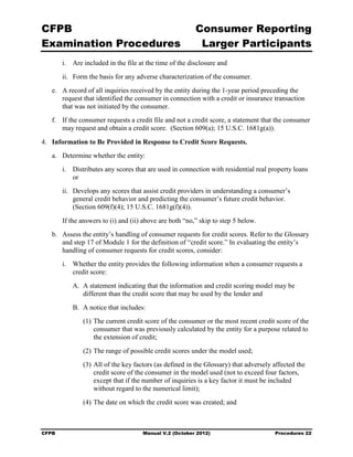 CFPB                                                      Consumer Reporting

Examination Procedures                                     Larger Participants

        i.	 Are included in the file at the time of the disclosure and
        ii.	 Form the basis for any adverse characterization of the consumer.
   e.	 A record of all inquiries received by the entity during the 1-year period preceding the
       request that identified the consumer in connection with a credit or insurance transaction
       that was not initiated by the consumer.
   f.	 If the consumer requests a credit file and not a credit score, a statement that the consumer
       may request and obtain a credit score. (Section 609(a); 15 U.S.C. 1681g(a)).

4.	 Information to Be Provided in Response to Credit Score Requests.
   a.	 Determine whether the entity:
        i.	 Distributes any scores that are used in connection with residential real property loans
            or
        ii.	 Develops any scores that assist credit providers in understanding a consumer’s
             general credit behavior and predicting the consumer’s future credit behavior.
             (Section 609(f)(4); 15 U.S.C. 1681g(f)(4)).
        If the answers to (i) and (ii) above are both “no,” skip to step 5 below.
   b.	 Assess the entity’s handling of consumer requests for credit scores. Refer to the Glossary
       and step 17 of Module 1 for the definition of “credit score.” In evaluating the entity’s
       handling of consumer requests for credit scores, consider:
        i.	 Whether the entity provides the following information when a consumer requests a
            credit score:
           A. A statement indicating that the information and credit scoring model may be
              different than the credit score that may be used by the lender and
           B. A notice that includes:
               (1) The current credit score of the consumer or the most recent credit score of the
                   consumer that was previously calculated by the entity for a purpose related to
                   the extension of credit;
               (2) The range of possible credit scores under the model used;
               (3) All of the key factors (as defined in the Glossary) that adversely affected the
                   credit score of the consumer in the model used (not to exceed four factors,
                   except that if the number of inquiries is a key factor it must be included
                   without regard to the numerical limit);
               (4) The date on which the credit score was created; and



CFPB	                                 Manual V.2 (October 2012)                       Procedures 22
 