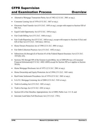 CFPB Supervision
and Examination Process                                                      Overview
•	 Alternative Mortgage Transaction Parity Act of 1982 (12 U.S.C. 3801 et seq.);

•	 Consumer Leasing Act of 1976 (15 U.S.C. 1667 et seq.);

•	 Electronic Fund Transfer Act (15 U.S.C. 1693 et seq.), except with respect to Section 920 of
   that Act;

•	 Equal Credit Opportunity Act (15 U.S.C. 1691et seq.);

•	 Fair Credit Billing Act (15 U.S.C. 1666 et seq.);

•	 Fair Credit Reporting Act (15 U.S.C. 1681et seq.), except with respect to Sections 615(e) and
   628 of that Act (15 U.S.C. 1681m(e), 1681w);

•	 Home Owners Protection Act of 1998 (12 U.S.C. 4901 et seq.);

•	 Fair Debt Collection Practices Act (15 U.S.C. 1692 et seq.);

•	 Subsections (b) through (f) of Section 43 of the Federal Deposit Insurance Act (12 U.S.C.
   1831t(b)–(f));

•	 Sections 502 through 509 of the Gramm-Leach-Bliley Act of 2009 [Privacy of Consumer
   Financial Information](15 U.S.C. 6802–6809) except for Section 505 as it applies to Section
   501(b);

•	 Home Mortgage Disclosure Act of 1975 (12 U.S.C. 2801 et seq.);

•	 Home Ownership and Equity Protection Act of 1994 (15 U.S.C. 1601 note);

•	 Real Estate Settlement Procedures Act of 1974 (12 U.S.C. 2601 et seq.);

•	 S.A.F.E. Mortgage Licensing Act of 2008 (12 U.S.C. 5101 et seq.);

•	 Truth in Lending Act (15 U.S.C. 1601 et seq.);

•	 Truth in Savings Act (12 U.S.C. 4301 et seq.);

•	 Section 626 of the Omnibus Appropriations Act of 2009, Public Law 111–8; and

•	 Interstate Land Sales Full Disclosure Act (15 U.S.C. 1701).




CFPB	                               Manual V.2 (October 2012)                         Overview 2
 