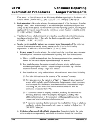 CFPB                                                      Consumer Reporting

Examination Procedures                                     Larger Participants

        If the answer to (i) or (ii) above is no, skip to step 9 below regarding free disclosures after
        adverse actions. (Section 612(a)(1)(A), (a)(4); 15 U.S.C. 1681j(a)(1)(A), (a)(4)).
   b.	 Basic compliance. Determine whether the entity provides all of the disclosures described
       in steps 2 and 3 above without charge to the consumer upon a consumer’s request once
       during any 12-month period. For nationwide consumer reporting agencies, this obligation
       applies only to requests made through the centralized source. (Section 612(a)(1)(A)-(B);
       15 U.S.C. 1681j(a)(1)(A)-(B)).
   c.	 Timeliness. Assess whether the entity provides free annual reports within the statutory
       timeframe, which is within 15 days after the date the request is received. (Section
       612(a)(2); 15 U.S.C. 1681j(a)(2)).
   d.	 Special requirements for nationwide consumer reporting agencies. If the entity is a
       nationwide consumer reporting agency, assess whether it meets the following
       requirements in addition to those described in (b) and (c) above:
        i.	 Ease of access. Determine whether the entity through the centralized source does the
            following when consumers seek information regarding their files with the entity:
           A. Makes available a standardized form for consumers to use when requesting an
              annual file disclosure request by mail or through the website;
           B. Provides information through the centralized source website and telephone
              number regarding how to make a request through the website, by a toll-free
              telephone number, and by a single mail address;
           C. Provides clear and easily understandable information and instructions, including:
               (1) Providing information on the progress of the consumer’s request;
               (2) Providing access on the website to a “help” or “frequently asked questions”
                   screen, which includes specific information that consumers might reasonably
                   need to request file disclosures, answers to questions that consumers might
                   reasonably ask, and instructions on how to file a complaint with the
                   centralized source and the CFPB;
               (3) If a consumer cannot be properly identified, notifying the consumer and
                   providing directions on how to complete the request, including what
                   additional information or documentation will be required to complete the
                   request, and how to submit such information; and
               (4) A statement indicating that the consumer has reached the website or telephone
                   number for ordering free annual credit reports as required by federal law. (12
                   CFR 1022.136(a)-(b)).
        ii.	 Collection of personally identifiable information. Determine whether the entity
             collects only as much personally identifiable information through the centralized


CFPB	                                 Manual V.2 (October 2012)                          Procedures 24
 
