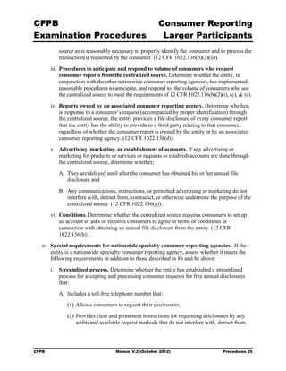 CFPB                                                      Consumer Reporting

Examination Procedures                                     Larger Participants

           source as is reasonably necessary to properly identify the consumer and to process the
           transaction(s) requested by the consumer. (12 CFR 1022.136(b)(2)(ii)).
        iii.	 Procedures to anticipate and respond to volume of consumers who request
              consumer reports from the centralized source. Determine whether the entity, in
              conjunction with the other nationwide consumer reporting agencies, has implemented
              reasonable procedures to anticipate, and respond to, the volume of consumers who use
              the centralized source to meet the requirements of 12 CFR 1022.136(b)(2)(i), (c), & (e).
        iv.	 Reports owned by an associated consumer reporting agency. Determine whether,
             in response to a consumer’s request (accompanied by proper identification) through
             the centralized source, the entity provides a file disclosure of every consumer report
             that the entity has the ability to provide to a third party relating to that consumer,
             regardless of whether the consumer report is owned by the entity or by an associated
             consumer reporting agency. (12 CFR 1022.136(d)).
        v.	 Advertising, marketing, or establishment of accounts. If any advertising or
            marketing for products or services or requests to establish accounts are done through
            the centralized source, determine whether:
           A. They are delayed until after the consumer has obtained his or her annual file
              disclosure and
           B. Any communications, instructions, or permitted advertising or marketing do not
              interfere with, detract from, contradict, or otherwise undermine the purpose of the
              centralized source. (12 CFR 1022.136(g)).
        vi.	 Conditions. Determine whether the centralized source requires consumers to set up
             an account or asks or requires consumers to agree to terms or conditions in
             connection with obtaining an annual file disclosure from the entity. (12 CFR
             1022.136(h)).
   e.	 Special requirements for nationwide specialty consumer reporting agencies. If the
       entity is a nationwide specialty consumer reporting agency, assess whether it meets the
       following requirements in addition to those described in 8b and 8c above:
        i.	 Streamlined process. Determine whether the entity has established a streamlined
            process for accepting and processing consumer requests for free annual disclosures
            that:
           A. Includes a toll-free telephone number that:
               (1) Allows consumers to request their disclosures;
               (2) Provides clear and prominent instructions for requesting disclosures by any
                   additional available request methods that do not interfere with, detract from,




CFPB	                                 Manual V.2 (October 2012)                         Procedures 25
 