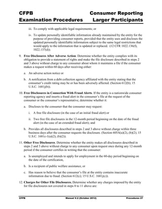 CFPB                                                        Consumer Reporting

Examination Procedures                                       Larger Participants

        iii. To comply with applicable legal requirements; or
        iv. To update personally identifiable information already maintained by the entity for the
            purpose of providing consumer reports, provided that the entity uses and discloses the
            updated personally identifiable information subject to the same legal restrictions that
            would apply to the information that is updated or replaced. (12 CFR 1022.136(f),
            1022.137(d)).
9.	 Free Disclosures After Adverse Action. Determine whether the entity complies with its
    obligation to provide a statement of rights and make the file disclosure described in steps 2
    and 3 above without charge to any consumer about whom it maintains a file if the consumer
    makes a request within 60 days after receiving either:
   a.	 An adverse action notice or
   b.	 A notification from a debt collection agency affiliated with the entity stating that the
       consumer’s credit rating may be or has been adversely affected. (Section 612(b); 15
       U.S.C. 1681j(b)).
10. Free Disclosures in Connection With Fraud Alerts. If the entity is a nationwide consumer
    reporting agency and inserts a fraud alert in the consumer’s file at the request of the
    consumer or the consumer’s representative, determine whether it:
   a.	 Discloses to the consumer that the consumer may request:
        i.	 A free file disclosure (in the case of an initial fraud alert) or
        ii.	 Two free file disclosures in the 12-month period beginning on the date of the fraud
             alert (in the case of an extended fraud alert); and
   b.	 Provides all disclosures described in steps 2 and 3 above without charge within three
       business days after the consumer requests the disclosure. (Section 605A(a)(2), (b)(2); 15
       U.S.C. 1681c-1(a)(2), (b)(2)).
11. Other Free Disclosures. Determine whether the entity makes all disclosures described in
    steps 2 and 3 above without charge to any consumer upon request once during any 12-month
    period if the consumer certifies in writing that the consumer:
   a.	 Is unemployed and intends to apply for employment in the 60-day period beginning on
       the date of the certification,
   b.	 Is a recipient of public welfare assistance, or
   c.	 Has reason to believe that the consumer’s file at the entity contains inaccurate 

       information due to fraud. (Section 612(c); 15 U.S.C. 1681j(c)).

12. Charges for Other File Disclosures. Determine whether any charges imposed by the entity
    for file disclosures not covered in steps 8 to 11 above are:


CFPB	                                  Manual V.2 (October 2012)                       Procedures 27
 