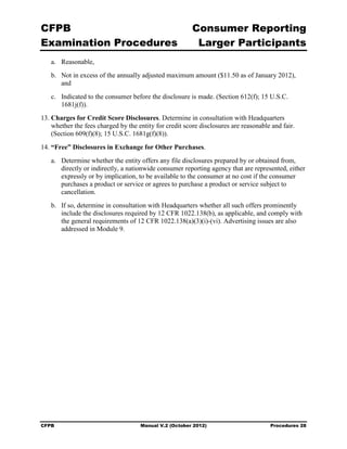 CFPB                                                     Consumer Reporting

Examination Procedures                                    Larger Participants

   a.	 Reasonable,
   b.	 Not in excess of the annually adjusted maximum amount ($11.50 as of January 2012),
       and
   c.	 Indicated to the consumer before the disclosure is made. (Section 612(f); 15 U.S.C.
       1681j(f)).
13. Charges for Credit Score Disclosures. Determine in consultation with Headquarters
    whether the fees charged by the entity for credit score disclosures are reasonable and fair.
    (Section 609(f)(8); 15 U.S.C. 1681g(f)(8)).
14. “Free” Disclosures in Exchange for Other Purchases.
   a.	 Determine whether the entity offers any file disclosures prepared by or obtained from,
       directly or indirectly, a nationwide consumer reporting agency that are represented, either
       expressly or by implication, to be available to the consumer at no cost if the consumer
       purchases a product or service or agrees to purchase a product or service subject to
       cancellation.
   b.	 If so, determine in consultation with Headquarters whether all such offers prominently
       include the disclosures required by 12 CFR 1022.138(b), as applicable, and comply with
       the general requirements of 12 CFR 1022.138(a)(3)(i)-(vi). Advertising issues are also
       addressed in Module 9.




CFPB	                                Manual V.2 (October 2012)                        Procedures 28
 