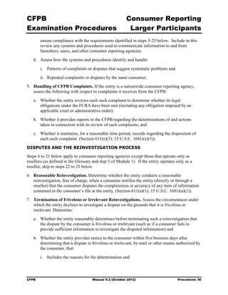 CFPB                                                     Consumer Reporting

Examination Procedures                                    Larger Participants

        ensure compliance with the requirements identified in steps 5-25 below. Include in this
        review any systems and procedures used to communicate information to and from
        furnishers, users, and other consumer reporting agencies.
   b.	 Assess how the systems and procedures identify and handle:
        i.	 Patterns of complaints or disputes that suggest systematic problems and
        ii.	 Repeated complaints or disputes by the same consumer.
5.	 Handling of CFPB Complaints. If the entity is a nationwide consumer reporting agency,
    assess the following with respect to complaints it receives from the CFPB:
   a.	 Whether the entity reviews each such complaint to determine whether its legal
       obligations under the FCRA have been met (including any obligation imposed by an
       applicable court or administrative order);
   b.	 Whether it provides reports to the CFPB regarding the determinations of and actions
       taken in connection with its review of such complaints; and
   c.	 Whether it maintains, for a reasonable time period, records regarding the disposition of
       each such complaint. (Section 611(e)(3); 15 U.S.C. 1681i(e)(3)).
DISPUTES AND THE REINVESTIGATION PROCESS

Steps 6 to 21 below apply to consumer reporting agencies except those that operate only as
resellers (as defined in the Glossary and step 5 of Module 1). If the entity operates only as a
reseller, skip to steps 22 to 25 below.
6.	 Reasonable Reinvestigation. Determine whether the entity conducts a reasonable
    reinvestigation, free of charge, when a consumer notifies the entity (directly or through a
    reseller) that the consumer disputes the completeness or accuracy of any item of information
    contained in the consumer’s file at the entity. (Section 611(a)(1); 15 U.S.C. 1681i(a)(1)).
7.	 Termination of Frivolous or Irrelevant Reinvestigations. Assess the circumstances under
    which the entity declines to investigate a dispute on the grounds that it is frivolous or
    irrelevant. Determine:
   a.	 Whether the entity reasonably determines before terminating such a reinvestigation that
       the dispute by the consumer is frivolous or irrelevant (such as if a consumer fails to
       provide sufficient information to investigate the disputed information) and
   b.	 Whether the entity provides notice to the consumer within five business days after
       determining that a dispute is frivolous or irrelevant, by mail or other means authorized by
       the consumer, that:
        i.	 Includes the reasons for the determination and



CFPB	                                Manual V.2 (October 2012)                        Procedures 30
 