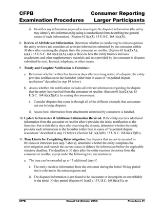 CFPB                                                     Consumer Reporting

Examination Procedures                                    Larger Participants

        ii.	 Identifies any information required to investigate the disputed information (the entity
             may identify this information by using a standardized form describing the general
             nature of such information). (Section 611(a)(3); 15 U.S.C. 1681i(a)(3)).
8.	 Review of All Relevant Information. Determine whether in conducting its reinvestigations
    the entity reviews and considers all relevant information submitted by the consumer within
    30 days after receiving the dispute from the consumer or reseller. (Section 611(a)(1)(A),
    (a)(4); 15 U.S.C. 1681i(a)(1)(A), (a)(4)). Review how the entity handles and uses
    attachments and other supplementary materials and text provided by the consumer in disputes
    submitted by mail, Internet, telephone, or other means.

9.	 Timely and Complete Notification to Furnisher.
   a.	 Determine whether within five business days after receiving notice of a dispute, the entity
       provides notification to the furnisher (other than in cases of “expedited dispute
       resolutions” described in step 19 below).
   b.	 Assess whether this notification includes all relevant information regarding the dispute
       that the entity has received from the consumer or reseller. (Section 611(a)(2)(A); 15
       U.S.C. 1681i(a)(2)(A)). In making this assessment:
        i.	 Consider disputes that come in through all of the different channels that consumers
            can use to lodge disputes.
        ii.	 Assess how information from attachments submitted by consumers is handled.
10. Update to Furnisher if Additional Information Received. If the entity receives additional
    information from the consumer or reseller after it provides the initial notification to the
    furnisher, but within thirty days after receiving the dispute, determine whether the entity
    provides such information to the furnisher (other than in cases of “expedited dispute
    resolutions” described in step 19 below). (Section 611(a)(2)(B); 15 U.S.C. 1681i(a)(2)(B)).
11. Time Limits for Completing Reinvestigation. For disputes that are not terminated as
    frivolous or irrelevant (see step 7 above), determine whether the entity completes the
    reinvestigation and records the current status or deletes the information before the applicable
    statutory deadline. The deadline is 30 days after the entity receives the notice from the
    consumer or reseller, except under the following two circumstances:
   a.	 The time can be extended up to 15 additional days if:
        i.	 The entity receives information from the consumer during the initial 30-day period
            that is relevant to the reinvestigation and
        ii.	 The disputed information is not found to be inaccurate or incomplete or unverifiable
             in the initial 30-day period (Section 611(a)(1); 15 U.S.C. 1681i(a)(1)); or




CFPB	                                 Manual V.2 (October 2012)                        Procedures 31
 