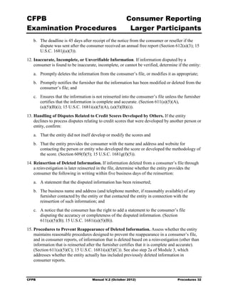 CFPB                                                     Consumer Reporting

Examination Procedures                                    Larger Participants

   b.	 The deadline is 45 days after receipt of the notice from the consumer or reseller if the
       dispute was sent after the consumer received an annual free report (Section 612(a)(3); 15
       U.S.C. 1681j(a)(3)).
12. Inaccurate, Incomplete, or Unverifiable Information. If information disputed by a
    consumer is found to be inaccurate, incomplete, or cannot be verified, determine if the entity:
   a.	 Promptly deletes the information from the consumer’s file, or modifies it as appropriate;
   b.	 Promptly notifies the furnisher that the information has been modified or deleted from the
       consumer’s file; and
   c.	 Ensures that the information is not reinserted into the consumer’s file unless the furnisher
       certifies that the information is complete and accurate. (Section 611(a)(5)(A),
       (a)(5)(B)(i); 15 U.S.C. 1681i(a)(5)(A), (a)(5)(B)(i)).
13. Handling of Disputes Related to Credit Scores Developed by Others. If the entity
    declines to process disputes relating to credit scores that were developed by another person or
    entity, confirm:
   a.	 That the entity did not itself develop or modify the scores and
   b.	 That the entity provides the consumer with the name and address and website for
       contacting the person or entity who developed the score or developed the methodology of
       the score. (Section 609(f)(5); 15 U.S.C. 1681g(f)(5)).
14. Reinsertion of Deleted Information. If information deleted from a consumer’s file through
    a reinvestigation is later reinserted in the file, determine whether the entity provides the
    consumer the following in writing within five business days of the reinsertion:
   a.	 A statement that the disputed information has been reinserted;
   b.	 The business name and address (and telephone number, if reasonably available) of any
       furnisher contacted by the entity or that contacted the entity in connection with the
       reinsertion of such information; and
   c.	 A notice that the consumer has the right to add a statement to the consumer’s file

       disputing the accuracy or completeness of the disputed information. (Section

       611(a)(5)(B); 15 U.S.C. 1681i(a)(5)(B)).

15. Procedures to Prevent Reappearance of Deleted Information. Assess whether the entity
    maintains reasonable procedures designed to prevent the reappearance in a consumer’s file,
    and in consumer reports, of information that is deleted based on a reinvestigation (other than
    information that is reinserted after the furnisher certifies that it is complete and accurate).
    (Section 611(a)(5)(C); 15 U.S.C. 1681i(a)(5)(C)). See also step 2a of Module 3, which
    addresses whether the entity actually has included previously deleted information in
    consumer reports.



CFPB	                                Manual V.2 (October 2012)                        Procedures 32
 