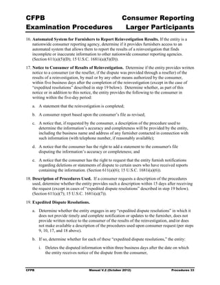 CFPB                                                    Consumer Reporting

Examination Procedures                                   Larger Participants

16. Automated System for Furnishers to Report Reinvestigation Results. If the entity is a
    nationwide consumer reporting agency, determine if it provides furnishers access to an
    automated system that allows them to report the results of a reinvestigation that finds
    incomplete or inaccurate information to other nationwide consumer reporting agencies.
    (Section 611(a)(5)(D); 15 U.S.C. 1681i(a)(5)(D)).
17. Notice to Consumer of Results of Reinvestigation. Determine if the entity provides written
    notice to a consumer (or the reseller, if the dispute was provided through a reseller) of the
    results of a reinvestigation, by mail or by any other means authorized by the consumer,
    within five business days after the completion of the reinvestigation (except in the case of
    “expedited resolutions” described in step 19 below). Determine whether, as part of this
    notice or in addition to this notice, the entity provides the following to the consumer in
    writing within the five-day period:
   a.	 A statement that the reinvestigation is completed;
   b.	 A consumer report based upon the consumer’s file as revised;
   c.	 A notice that, if requested by the consumer, a description of the procedure used to
       determine the information’s accuracy and completeness will be provided by the entity,
       including the business name and address of any furnisher contacted in connection with
       such information (with telephone number, if reasonably available);
   d.	 A notice that the consumer has the right to add a statement to the consumer's file

       disputing the information’s accuracy or completeness; and

   e.	 A notice that the consumer has the right to request that the entity furnish notifications
       regarding deletions or statements of dispute to certain users who have received reports
       containing the information. (Section 611(a)(6); 15 U.S.C. 1681i(a)(6)).
18. Description of Procedures Used. If a consumer requests a description of the procedures
    used, determine whether the entity provides such a description within 15 days after receiving
    the request (except in cases of “expedited dispute resolutions” described in step 19 below).
    (Section 611(a)(7); 15 U.S.C. 1681i(a)(7)).

19. Expedited Dispute Resolutions.
   a.	 Determine whether the entity engages in any “expedited dispute resolutions” in which it
       does not provide timely and complete notification or updates to the furnisher, does not
       provide written notice to the consumer of the results of the reinvestigation, and/or does
       not make available a description of the procedures used upon consumer request (per steps
       9, 10, 17, and 18 above).
   b.	 If so, determine whether for each of these “expedited dispute resolutions,” the entity:
        i.	 Deletes the disputed information within three business days after the date on which
            the entity receives notice of the dispute from the consumer,


CFPB	                                Manual V.2 (October 2012)                        Procedures 33
 