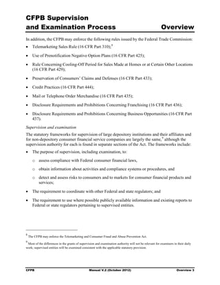 CFPB Supervision
and Examination Process                                                                                  Overview
In addition, the CFPB may enforce the following rules issued by the Federal Trade Commission:
•	 Telemarketing Sales Rule (16 CFR Part 310); 8

•	 Use of Prenotification Negative Option Plans (16 CFR Part 425);

•	 Rule Concerning Cooling-Off Period for Sales Made at Homes or at Certain Other Locations
   (16 CFR Part 429);

•	 Preservation of Consumers’ Claims and Defenses (16 CFR Part 433);

•	 Credit Practices (16 CFR Part 444);

•	 Mail or Telephone Order Merchandise (16 CFR Part 435);

•	 Disclosure Requirements and Prohibitions Concerning Franchising (16 CFR Part 436);

•	 Disclosure Requirements and Prohibitions Concerning Business Opportunities (16 CFR Part
   437).
Supervision and examination
The statutory frameworks for supervision of large depository institutions and their affiliates and
for non-depository consumer financial service companies are largely the same, 9 although the
supervision authority for each is found in separate sections of the Act. The frameworks include:
•	 The purpose of supervision, including examination, to:
      o assess compliance with Federal consumer financial laws, 

      o obtain information about activities and compliance systems or procedures, and 

      o	 detect and assess risks to consumers and to markets for consumer financial products and
         services;

•	 The requirement to coordinate with other Federal and state regulators; and

•	 The requirement to use where possible publicly available information and existing reports to
   Federal or state regulators pertaining to supervised entities.




8
    The CFPB may enforce the Telemarketing and Consumer Fraud and Abuse Prevention Act.
9
 Most of the differences in the grants of supervision and examination authority will not be relevant for examiners in their daily
work; supervised entities will be examined consistent with the applicable statutory provision.




CFPB	                                            Manual V.2 (October 2012)                                           Overview 3
 