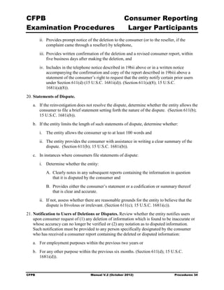 CFPB                                                      Consumer Reporting

Examination Procedures                                     Larger Participants

        ii.	 Provides prompt notice of the deletion to the consumer (or to the reseller, if the
             complaint came through a reseller) by telephone,
        iii. Provides written confirmation of the deletion and a revised consumer report, within
             five business days after making the deletion, and
        iv. Includes in the telephone notice described in 19bii above or in a written notice
            accompanying the confirmation and copy of the report described in 19biii above a
            statement of the consumer’s right to request that the entity notify certain prior users
            under Section 611(d) (15 U.S.C. 1681i(d)). (Section 611(a)(8); 15 U.S.C.
            1681i(a)(8)).

20. Statements of Dispute.
   a. If the reinvestigation does not resolve the dispute, determine whether the entity allows the
      consumer to file a brief statement setting forth the nature of the dispute. (Section 611(b);
      15 U.S.C. 1681i(b)).
   b. If the entity limits the length of such statements of dispute, determine whether:
        i. The entity allows the consumer up to at least 100 words and
        ii. The entity provides the consumer with assistance in writing a clear summary of the
            dispute. (Section 611(b); 15 U.S.C. 1681i(b)).
   c. In instances where consumers file statements of dispute:
        i. Determine whether the entity:
           A. Clearly notes in any subsequent reports containing the information in question
              that it is disputed by the consumer and
           B. Provides either the consumer’s statement or a codification or summary thereof
              that is clear and accurate.
        ii. If not, assess whether there are reasonable grounds for the entity to believe that the
            dispute is frivolous or irrelevant. (Section 611(c); 15 U.S.C. 1681i(c)).
21. Notification to Users of Deletions or Disputes. Review whether the entity notifies users
    upon consumer request of (1) any deletion of information which is found to be inaccurate or
    whose accuracy can no longer be verified or (2) any notation as to disputed information.
    Such notification must be provided to any person specifically designated by the consumer
    who has received a consumer report containing the deleted or disputed information:
   a.	 For employment purposes within the previous two years or
   b.	 For any other purpose within the previous six months. (Section 611(d); 15 U.S.C.
       1681i(d)).



CFPB	                                 Manual V.2 (October 2012)                         Procedures 34
 