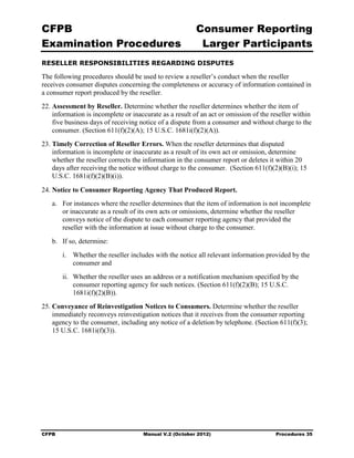 CFPB                                                     Consumer Reporting

Examination Procedures                                    Larger Participants

RESELLER RESPONSIBILITIES REGARDING DISPUTES

The following procedures should be used to review a reseller’s conduct when the reseller
receives consumer disputes concerning the completeness or accuracy of information contained in
a consumer report produced by the reseller.
22. Assessment by Reseller. Determine whether the reseller determines whether the item of
    information is incomplete or inaccurate as a result of an act or omission of the reseller within
    five business days of receiving notice of a dispute from a consumer and without charge to the
    consumer. (Section 611(f)(2)(A); 15 U.S.C. 1681i(f)(2)(A)).
23. Timely Correction of Reseller Errors. When the reseller determines that disputed
    information is incomplete or inaccurate as a result of its own act or omission, determine
    whether the reseller corrects the information in the consumer report or deletes it within 20
    days after receiving the notice without charge to the consumer. (Section 611(f)(2)(B)(i); 15
    U.S.C. 1681i(f)(2)(B)(i)).

24. Notice to Consumer Reporting Agency That Produced Report.
   a.	 For instances where the reseller determines that the item of information is not incomplete
       or inaccurate as a result of its own acts or omissions, determine whether the reseller
       conveys notice of the dispute to each consumer reporting agency that provided the
       reseller with the information at issue without charge to the consumer.
   b.	 If so, determine:
        i.	 Whether the reseller includes with the notice all relevant information provided by the
            consumer and
        ii.	 Whether the reseller uses an address or a notification mechanism specified by the
             consumer reporting agency for such notices. (Section 611(f)(2)(B); 15 U.S.C.
             1681i(f)(2)(B)).
25. Conveyance of Reinvestigation Notices to Consumers. Determine whether the reseller
    immediately reconveys reinvestigation notices that it receives from the consumer reporting
    agency to the consumer, including any notice of a deletion by telephone. (Section 611(f)(3);
    15 U.S.C. 1681i(f)(3)).




CFPB	                                Manual V.2 (October 2012)                        Procedures 35
 