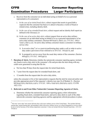 CFPB                                                                        Consumer Reporting

Examination Procedures                                                       Larger Participants

     c. Receives from the consumer (or an individual acting on behalf of or as a personal
        representative of a consumer):
          i. In the case of an initial fraud alert, a direct request that asserts in good faith a
             suspicion that the consumer has been or is about to become a victim of fraud or
             related crime, including identity theft;
          ii. In the case of an extended fraud alert, a direct request and an identity theft report (as
              defined in the Glossary); or
          iii. In the case of an active duty alert, a direct request from an active duty military
               consumer (or an individual acting on behalf of or as a personal representative of an
               active duty military consumer). (Section 605A(a)(1), (b)(1), (c); 15 U.S.C. 1681c-
               1(a)(1), (b)(1), (c)). An active duty military consumer means a consumer in military
               service who:
               A. Is on active duty6 or is a reservist performing duty under a call or order to active
                  duty under a provision of law referred to in 10 U.S.C. 101(a)(13), and
               B. Is assigned to service away from the usual duty station of the consumer. (Section
                  603(q)(1); 15 U.S.C. 1681(q)(1)).
7.	 Duration of Alerts. Determine whether the nationwide consumer reporting agency includes
    any fraud or active duty alert in the consumer’s file and provides the alert along with any
    credit score generated in using that file for:
     a.	 Not less than 90 days from the request date for initial fraud alerts,
     b.	 7 years from the request date for extended fraud alerts, and
     c.	 12 months from the request date for active duty alerts,
     unless the consumer or his or her representative requests that the alert be removed earlier and
     provides appropriate proof of the requester’s identity (see step 1b of Module 5). (Section
     605A(a)(1)(A), (b)(1)(A), (c)(1); 15 U.S.C. 1681c-1(a)(1)(A), (b)(1)(A), (c)(1); 12 CFR
     1022.121).

8.	 Referrals to and From Other Nationwide Consumer Reporting Agencies of Alerts.
     a.	 Determine whether the nationwide consumer reporting agency refers information
         regarding fraud alerts, extended fraud alerts, and active duty alerts to each of the other
         nationwide consumer reporting agencies and has appropriate referral procedures in place.


6
  The term “active duty” here means full-time duty in the active military service of the United States. This includes full-time
training duty, annual training duty, and attendance while in the active military service, at a school designated as a service school
by law or by the Secretary of the military department concerned. It does not include full-time National Guard duty. (10 U.S.C.
101(d)(1)).




CFPB	                                             Manual V.2 (October 2012)                                        Procedures 37
 