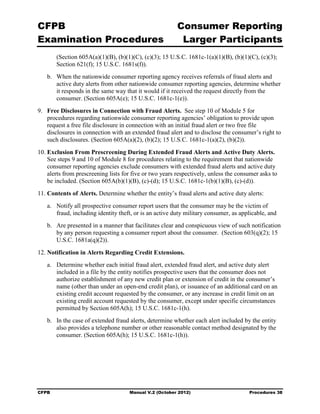 CFPB                                                     Consumer Reporting

Examination Procedures                                    Larger Participants

        (Section 605A(a)(1)(B), (b)(1)(C), (c)(3); 15 U.S.C. 1681c-1(a)(1)(B), (b)(1)(C), (c)(3);
        Section 621(f); 15 U.S.C. 1681s(f)).
   b.	 When the nationwide consumer reporting agency receives referrals of fraud alerts and
       active duty alerts from other nationwide consumer reporting agencies, determine whether
       it responds in the same way that it would if it received the request directly from the
       consumer. (Section 605A(e); 15 U.S.C. 1681c-1(e)).
9.	 Free Disclosures in Connection with Fraud Alerts. See step 10 of Module 5 for
    procedures regarding nationwide consumer reporting agencies’ obligation to provide upon
    request a free file disclosure in connection with an initial fraud alert or two free file
    disclosures in connection with an extended fraud alert and to disclose the consumer’s right to
    such disclosures. (Section 605A(a)(2), (b)(2); 15 U.S.C. 1681c-1(a)(2), (b)(2)).
10. Exclusion From Prescreening During Extended Fraud Alerts and Active Duty Alerts.
    See steps 9 and 10 of Module 8 for procedures relating to the requirement that nationwide
    consumer reporting agencies exclude consumers with extended fraud alerts and active duty
    alerts from prescreening lists for five or two years respectively, unless the consumer asks to
    be included. (Section 605A(b)(1)(B), (c)-(d); 15 U.S.C. 1681c-1(b)(1)(B), (c)-(d)).
11. Contents of Alerts. Determine whether the entity’s fraud alerts and active duty alerts:
   a.	 Notify all prospective consumer report users that the consumer may be the victim of
       fraud, including identity theft, or is an active duty military consumer, as applicable, and
   b.	 Are presented in a manner that facilitates clear and conspicuous view of such notification
       by any person requesting a consumer report about the consumer. (Section 603(q)(2); 15
       U.S.C. 1681a(q)(2)).

12. Notification in Alerts Regarding Credit Extensions.
   a.	 Determine whether each initial fraud alert, extended fraud alert, and active duty alert
       included in a file by the entity notifies prospective users that the consumer does not
       authorize establishment of any new credit plan or extension of credit in the consumer’s
       name (other than under an open-end credit plan), or issuance of an additional card on an
       existing credit account requested by the consumer, or any increase in credit limit on an
       existing credit account requested by the consumer, except under specific circumstances
       permitted by Section 605A(h); 15 U.S.C. 1681c-1(h).
   b.	 In the case of extended fraud alerts, determine whether each alert included by the entity
       also provides a telephone number or other reasonable contact method designated by the
       consumer. (Section 605A(h); 15 U.S.C. 1681c-1(h)).




CFPB	                                Manual V.2 (October 2012)                        Procedures 38
 