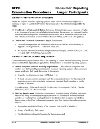 CFPB                                                     Consumer Reporting

Examination Procedures                                    Larger Participants

IDENTITY THEFT STATEMENT OF RIGHTS

The FCRA requires consumer reporting agencies under certain circumstances to provide a
summary of rights of identity theft victims that contains all of the information required by the
CFPB.
13. Who Receives a Statement of Rights. Determine if the entity provides a statement of rights
    to any consumer who expresses a belief to the entity that the consumer is a victim of fraud or
    identity theft involving credit, an electronic fund transfer, or an account or transaction at or
    with a financial institution or other creditor. (Section 609(d)(2); 15 U.S.C. 1681g(d)(2)).
14. Content and Format of Statement of Rights. Confirm that:
   a.	 The disclosures provided are substantially similar to the CFPB’s model summary in
       Appendix I to Regulation V, 12 CFR Part 1022, and
   b.	 All required information is clearly and prominently displayed. (Section 609(d); 15 U.S.C.
       1681g(d); 12 CFR Part 1022, Appendix I).
IDENTITY THEFT BLOCKING REQUIREMENT

Consumer reporting agencies must “block” the reporting of certain information resulting from an
alleged identity theft. Special rules apply to two different types of consumer reporting agencies.
15. Entities Subject to Different Blocking Requirements. Check services companies and
    resellers have different obligations than other consumer reporting agencies when consumers
    request an identity theft block. Determine if the entity is:
   a.	 A reseller (as determined in step 5 of Module 1) or
   b.	 A check services company acting as such that issues authorizations for the purpose of
       approving or processing negotiable instruments, electronic funds transfers, or similar
       methods of payment.
   If so, skip to step 19 (for resellers) or 20 (for check services companies) below. (Section
   605B(d)-(e); 15 U.S.C. 1681c-2(d)-(e)).
16. Blocking Requirement. Absent the circumstances described in step 17 below, determine
    whether the entity blocks the reporting of consumer file information that the consumer
    identifies as resulting from an alleged identity theft (other than in reports provided to a
    federal, state, or local law enforcement agency) within four business days after the entity
    receives:
   a.	 Appropriate proof of the identity of the consumer (see step 1b of Module 5),
   b.	 A copy of an identity theft report,
   c.	 The identification of such information by the consumer, and



CFPB	                                Manual V.2 (October 2012)                         Procedures 39
 
