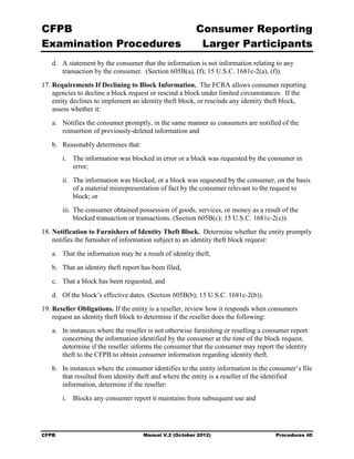 CFPB                                                    Consumer Reporting

Examination Procedures                                   Larger Participants

   d.	 A statement by the consumer that the information is not information relating to any
       transaction by the consumer. (Section 605B(a), (f); 15 U.S.C. 1681c-2(a), (f)).
17. Requirements If Declining to Block Information. The FCRA allows consumer reporting
    agencies to decline a block request or rescind a block under limited circumstances. If the
    entity declines to implement an identity theft block, or rescinds any identity theft block,
    assess whether it:
   a.	 Notifies the consumer promptly, in the same manner as consumers are notified of the
       reinsertion of previously-deleted information and
   b.	 Reasonably determines that:
        i.	 The information was blocked in error or a block was requested by the consumer in
            error;
        ii.	 The information was blocked, or a block was requested by the consumer, on the basis
             of a material misrepresentation of fact by the consumer relevant to the request to
             block; or
        iii. The consumer obtained possession of goods, services, or money as a result of the
             blocked transaction or transactions. (Section 605B(c); 15 U.S.C. 1681c-2(c)).
18. Notification to Furnishers of Identity Theft Block. Determine whether the entity promptly
    notifies the furnisher of information subject to an identity theft block request:
   a.	 That the information may be a result of identity theft,
   b.	 That an identity theft report has been filed,
   c.	 That a block has been requested, and
   d.	 Of the block’s effective dates. (Section 605B(b); 15 U.S.C. 1681c-2(b)).
19. Reseller Obligations. If the entity is a reseller, review how it responds when consumers
    request an identity theft block to determine if the reseller does the following:
   a.	 In instances where the reseller is not otherwise furnishing or reselling a consumer report
       concerning the information identified by the consumer at the time of the block request,
       determine if the reseller informs the consumer that the consumer may report the identity
       theft to the CFPB to obtain consumer information regarding identity theft.
   b.	 In instances where the consumer identifies to the entity information in the consumer’s file
       that resulted from identity theft and where the entity is a reseller of the identified
       information, determine if the reseller:
        i.	 Blocks any consumer report it maintains from subsequent use and




CFPB	                                Manual V.2 (October 2012)                       Procedures 40
 