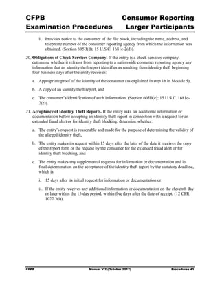 CFPB                                                     Consumer Reporting

Examination Procedures                                    Larger Participants

        ii.	 Provides notice to the consumer of the file block, including the name, address, and
             telephone number of the consumer reporting agency from which the information was
             obtained. (Section 605B(d); 15 U.S.C. 1681c-2(d)).
20. Obligations of Check Services Company. If the entity is a check services company,
    determine whether it refrains from reporting to a nationwide consumer reporting agency any
    information that an identity theft report identifies as resulting from identity theft beginning
    four business days after the entity receives:
   a.	 Appropriate proof of the identity of the consumer (as explained in step 1b in Module 5),
   b.	 A copy of an identity theft report, and
   c.	 The consumer’s identification of such information. (Section 605B(e); 15 U.S.C. 1681c-
       2(e)).
21. Acceptance of Identity Theft Reports. If the entity asks for additional information or
    documentation before accepting an identity theft report in connection with a request for an
    extended fraud alert or for identity theft blocking, determine whether:
   a.	 The entity’s request is reasonable and made for the purpose of determining the validity of
       the alleged identity theft,
   b.	 The entity makes its request within 15 days after the later of the date it receives the copy
       of the report form or the request by the consumer for the extended fraud alert or for
       identity theft blocking, and
   c.	 The entity makes any supplemental requests for information or documentation and its
       final determination on the acceptance of the identity theft report by the statutory deadline,
       which is:
        i.	 15 days after its initial request for information or documentation or
        ii.	 If the entity receives any additional information or documentation on the eleventh day
             or later within the 15-day period, within five days after the date of receipt. (12 CFR
             1022.3(i)).




CFPB	                                 Manual V.2 (October 2012)                       Procedures 41
 