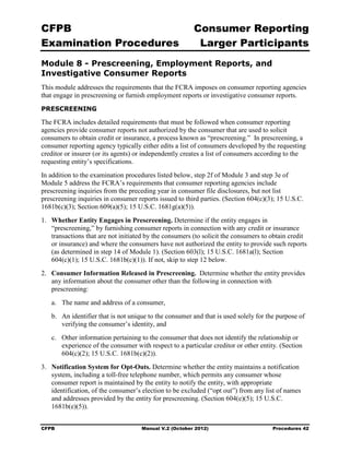 CFPB                                                    Consumer Reporting

Examination Procedures                                   Larger Participants

Module 8 - Prescreening, Employment Reports, and
Investigative Consumer Reports
This module addresses the requirements that the FCRA imposes on consumer reporting agencies
that engage in prescreening or furnish employment reports or investigative consumer reports.
PRESCREENING

The FCRA includes detailed requirements that must be followed when consumer reporting
agencies provide consumer reports not authorized by the consumer that are used to solicit
consumers to obtain credit or insurance, a process known as “prescreening.” In prescreening, a
consumer reporting agency typically either edits a list of consumers developed by the requesting
creditor or insurer (or its agents) or independently creates a list of consumers according to the
requesting entity’s specifications.
In addition to the examination procedures listed below, step 2f of Module 3 and step 3e of
Module 5 address the FCRA’s requirements that consumer reporting agencies include
prescreening inquiries from the preceding year in consumer file disclosures, but not list
prescreening inquiries in consumer reports issued to third parties. (Section 604(c)(3); 15 U.S.C.
1681b(c)(3); Section 609(a)(5); 15 U.S.C. 1681g(a)(5)).
1.	 Whether Entity Engages in Prescreening. Determine if the entity engages in
    “prescreening,” by furnishing consumer reports in connection with any credit or insurance
    transactions that are not initiated by the consumers (to solicit the consumers to obtain credit
    or insurance) and where the consumers have not authorized the entity to provide such reports
    (as determined in step 14 of Module 1). (Section 603(l); 15 U.S.C. 1681a(l); Section
    604(c)(1); 15 U.S.C. 1681b(c)(1)). If not, skip to step 12 below.
2.	 Consumer Information Released in Prescreening. Determine whether the entity provides
    any information about the consumer other than the following in connection with
    prescreening:
   a.	 The name and address of a consumer,
   b.	 An identifier that is not unique to the consumer and that is used solely for the purpose of
       verifying the consumer’s identity, and
   c.	 Other information pertaining to the consumer that does not identify the relationship or
       experience of the consumer with respect to a particular creditor or other entity. (Section
       604(c)(2); 15 U.S.C. 1681b(c)(2)).
3.	 Notification System for Opt-Outs. Determine whether the entity maintains a notification
    system, including a toll-free telephone number, which permits any consumer whose
    consumer report is maintained by the entity to notify the entity, with appropriate
    identification, of the consumer’s election to be excluded (“opt out”) from any list of names
    and addresses provided by the entity for prescreening. (Section 604(e)(5); 15 U.S.C.
    1681b(e)(5)).


CFPB	                                Manual V.2 (October 2012)                        Procedures 42
 