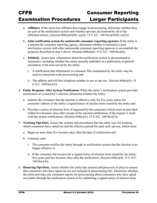 CFPB                                                      Consumer Reporting

Examination Procedures                                     Larger Participants

   a.	 Affiliates. If the entity has affiliates that engage in prescreening, determine whether they
       are part of the notification system and whether opt-outs are honored by all of the
       affiliated entities. (Section 604(e)(4)(D), (e)(5); 15 U.S.C. 1681b(e)(4)(D), (e)(5)).
   b.	 Joint notification system for nationwide consumer reporting agencies. If the entity is
       a nationwide consumer reporting agency, determine whether it maintains a joint
       notification system with other nationwide consumer reporting agencies to accomplish the
       purposes described in step 3 above. (Section 604(e)(6); 15 U.S.C. 1681b(e)(6)).
   c.	 Publicity. Assess how information about the notification system is disseminated to
       consumers, including whether the entity annually publishes in a publication of general
       circulation in the area served by the entity:
        i.	 A notification that information in consumer files maintained by the entity may be
            used in connection with prescreening and
        ii.	 The address and toll-free telephone number to use to opt out. (Section 604(e)(5); 15
             U.S.C. 1681b(e)(5)).
4.	 Entity Response After System Notification. When the entity’s notification system provides
    notification of a consumer’s election, determine whether the entity:
   a.	 Informs the consumer that the election is effective only for five years unless the
       consumer submits to the entity a signed notice of election form issued by the entity and
   b.	 Provides a notice of election form if requested by the consumer (which must be provided
       within five business days after receipt of the election notification, if the request is made
       with the system notification). (Section 604(e)(3); 15 U.S.C. 1681b(e)(3)).
5.	 Tracking Opt-Outs. Assess the systems and procedures that the entity uses for tracking
    which consumers have opted out and the effective period for each such opt-out, which must:
   a.	 Begin no more than five business days after the date of notification and
   b.	 Continue until:
        i.	 The consumer notifies the entity through its notification system that the election is no
            longer effective or
        ii.	 If the consumer did not provide a signed notice of election form issued by the entity,
             five years and five business days after the notification. (Section 604(e)(4); 15 U.S.C.
             1681b(e)(4)).
6.	 Honoring Opt-Outs. Assess whether the entity has systems and processes in place to ensure
    that consumers who have opted out are not included in prescreening lists. Determine whether
    the entity provides any consumer reports for prescreening about consumers who have opted
    out (either through the notification system or by submitting a signed notice of election form



CFPB	                                 Manual V.2 (October 2012)                        Procedures 43
 