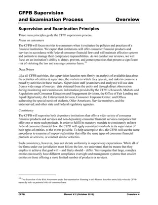 CFPB Supervision
and Examination Process                                                                           Overview
Supervision and Examination Principles
Three main principles guide the CFPB supervision process.
Focus on consumers
The CFPB will focus on risks to consumers when it evaluates the policies and practices of a
financial institution. We expect that institutions will offer consumer financial products and
services in accordance with Federal consumer financial laws and will maintain effective systems
and controls to manage their compliance responsibilities. As we conduct our reviews, we will
focus on an institution’s ability to detect, prevent, and correct practices that present a significant
risk of violating the law and causing consumer harm. 10
Data Driven
Like all CFPB activities, the supervision function rests firmly on analysis of available data about
the activities of entities it supervises, the markets in which they operate, and risks to consumers
posed by activities in these markets. Supervision staff (examiners and analysts) will use data
from a wide range of sources: data obtained from the entity and through direct observation
during monitoring and examination; information provided by the CFPB’s Research, Markets and
Regulations and Consumer Education and Engagement divisions, the Office of Fair Lending and
Equal Opportunity, the Enforcement division, Consumer Response Center, and Offices
addressing the special needs of students, Older Americans, Service members, and the
underserved; and other state and Federal regulatory agencies.
Consistency
The CFPB will supervise both depository institutions that offer a wide variety of consumer
financial products and services and non-depository consumer financial services companies that
offer one or more such products. In order to fulfill its statutory mandate to consistently enforce
Federal consumer financial law, the CFPB will apply consistent standards in its supervision of
both types of entities, to the extent possible. To help accomplish this, the CFPB will use the same
procedures to examine all supervised entities that offer the same types of consumer financial
products or services, or conduct similar activities.
Such consistency, however, does not dictate uniformity in supervisory expectations. While all of
the firms under our jurisdiction must follow the law, we understand that the means that they
employ to achieve that goal will – and likely should – differ. We recognize that large, complex
entities necessarily have different compliance oversight and management systems than smaller
entities or those offering a more limited number of products or services.




10
  The discussion of the Risk Assessment under Pre-examination Planning in this Manual describes more fully what the CFPB
means by risks or potential risks of consumer harm.




CFPB                                          Manual V.2 (October 2012)                                       Overview 4
 