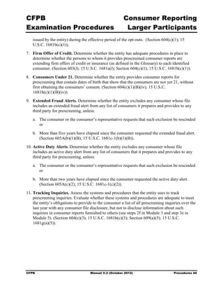 CFPB                                                      Consumer Reporting

Examination Procedures                                     Larger Participants

   issued by the entity) during the effective period of the opt-outs. (Section 604(c)(1); 15
   U.S.C. 1681b(c)(1)).
7.	 Firm Offer of Credit. Determine whether the entity has adequate procedures in place to
    determine whether the persons to whom it provides prescreened consumer reports are
    extending firm offers of credit or insurance (as defined in the Glossary) to each identified
    consumer. (Section 603(l); 15 U.S.C. 1681a(l); Section 604(c)(1); 15 U.S.C. 1681b(c)(1)).
8.	 Consumers Under 21. Determine whether the entity provides consumer reports for
    prescreening that contain dates of birth that show that the consumers are not yet 21, without
    first obtaining the consumers’ consent. (Section 604(c)(1)(B)(iv); 15 U.S.C.
    1681b(c)(1)(B)(iv)).
9.	 Extended Fraud Alerts. Determine whether the entity excludes any consumer whose file
    includes an extended fraud alert from any list of consumers it prepares and provides to any
    third party for prescreening, unless:
   a.	 The consumer or the consumer’s representative requests that such exclusion be rescinded
       or
   b.	 More than five years have elapsed since the consumer requested the extended fraud alert.
       (Section 605A(b)(1)(B); 15 U.S.C. 1681c-1(b)(1)(B)).
10. Active Duty Alerts. Determine whether the entity excludes any consumer whose file
    includes an active duty alert from any list of consumers that it prepares and provides to any
    third party for prescreening, unless:
   a.	 The consumer or the consumer’s representative requests that such exclusion be rescinded
       or
   b.	 More than two years have elapsed since the consumer requested the active duty alert.
       (Section 605A(c)(2); 15 U.S.C. 1681c-1(c)(2)).
11. Tracking Inquiries. Assess the systems and procedures that the entity uses to track
    prescreening inquiries. Evaluate whether these systems and procedures are adequate to meet
    the entity’s obligations to provide to the consumer a list of all prescreening inquiries over the
    last year with any consumer file disclosure, but not to disclose information about such
    inquiries in consumer reports furnished to others (see steps 2f in Module 3 and step 3e in
    Module 5). (Section 604(c)(3); 15 U.S.C. 1681b(c)(3); Section 609(a)(5); 15 U.S.C.
    1681g(a)(5)).




CFPB	                                 Manual V.2 (October 2012)                        Procedures 44
 