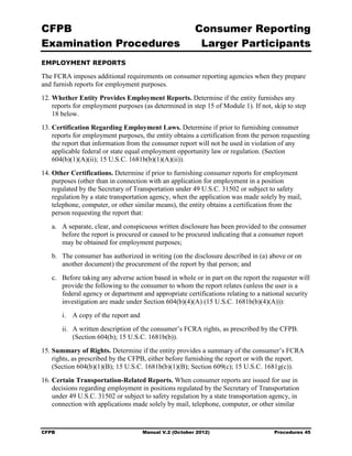 CFPB                                                      Consumer Reporting

Examination Procedures                                     Larger Participants

EMPLOYMENT REPORTS

The FCRA imposes additional requirements on consumer reporting agencies when they prepare
and furnish reports for employment purposes.
12. Whether Entity Provides Employment Reports. Determine if the entity furnishes any
    reports for employment purposes (as determined in step 15 of Module 1). If not, skip to step
    18 below.
13. Certification Regarding Employment Laws. Determine if prior to furnishing consumer
    reports for employment purposes, the entity obtains a certification from the person requesting
    the report that information from the consumer report will not be used in violation of any
    applicable federal or state equal employment opportunity law or regulation. (Section
    604(b)(1)(A)(ii); 15 U.S.C. 1681b(b)(1)(A)(ii)).
14. Other Certifications. Determine if prior to furnishing consumer reports for employment
    purposes (other than in connection with an application for employment in a position
    regulated by the Secretary of Transportation under 49 U.S.C. 31502 or subject to safety
    regulation by a state transportation agency, when the application was made solely by mail,
    telephone, computer, or other similar means), the entity obtains a certification from the
    person requesting the report that:
   a.	 A separate, clear, and conspicuous written disclosure has been provided to the consumer
       before the report is procured or caused to be procured indicating that a consumer report
       may be obtained for employment purposes;
   b.	 The consumer has authorized in writing (on the disclosure described in (a) above or on
       another document) the procurement of the report by that person; and
   c.	 Before taking any adverse action based in whole or in part on the report the requester will
       provide the following to the consumer to whom the report relates (unless the user is a
       federal agency or department and appropriate certifications relating to a national security
       investigation are made under Section 604(b)(4)(A) (15 U.S.C. 1681b(b)(4)(A))):
        i.	 A copy of the report and
        ii.	 A written description of the consumer’s FCRA rights, as prescribed by the CFPB.
             (Section 604(b); 15 U.S.C. 1681b(b)).
15. Summary of Rights. Determine if the entity provides a summary of the consumer’s FCRA
    rights, as prescribed by the CFPB, either before furnishing the report or with the report.
    (Section 604(b)(1)(B); 15 U.S.C. 1681b(b)(1)(B); Section 609(c); 15 U.S.C. 1681g(c)).
16. Certain Transportation-Related Reports. When consumer reports are issued for use in
    decisions regarding employment in positions regulated by the Secretary of Transportation
    under 49 U.S.C. 31502 or subject to safety regulation by a state transportation agency, in
    connection with applications made solely by mail, telephone, computer, or other similar



CFPB	                                  Manual V.2 (October 2012)                    Procedures 45
 